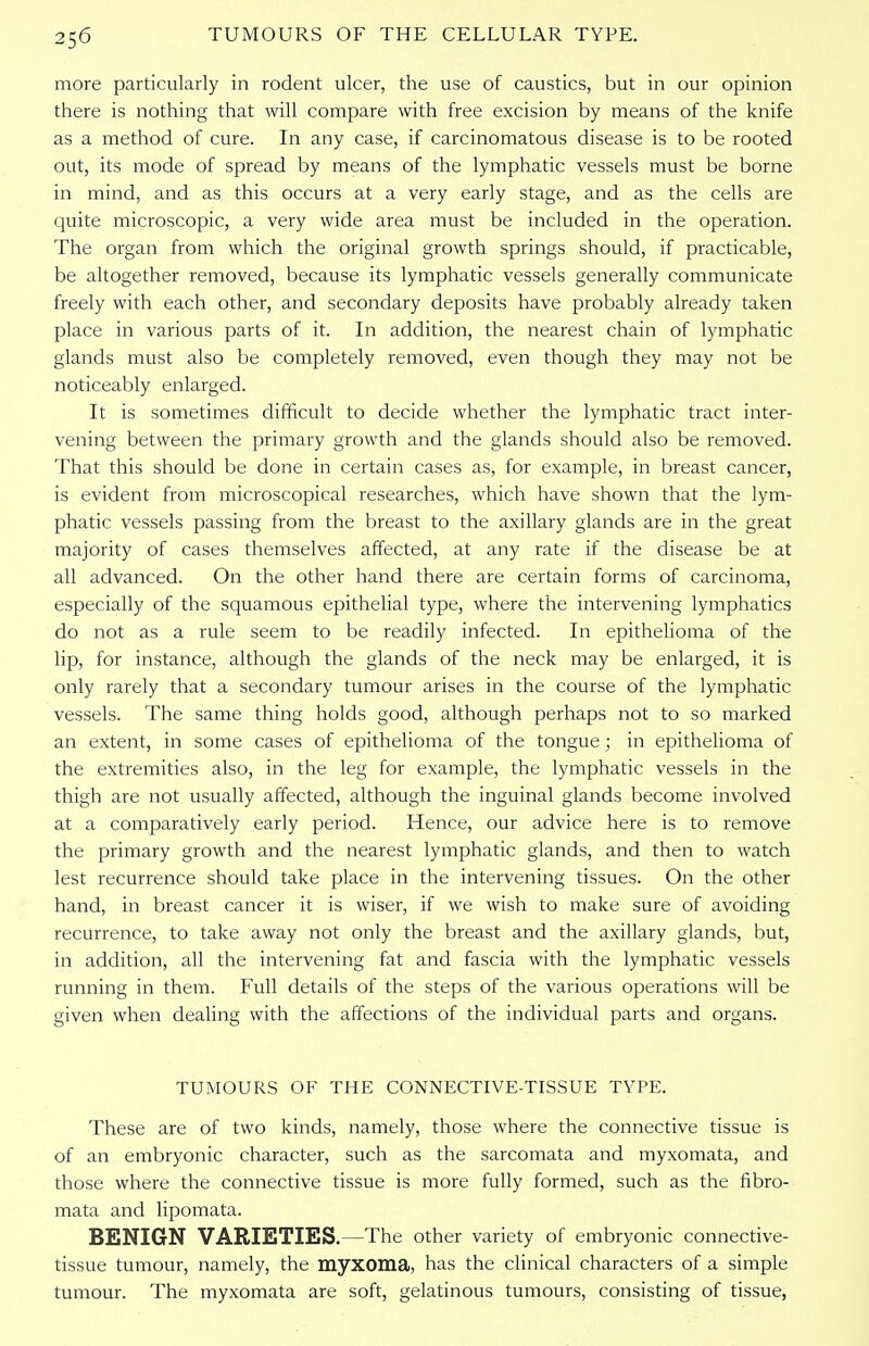 more particularly in rodent ulcer, the use of caustics, but in our opinion there is nothing that will compare with free excision by means of the knife as a method of cure. In any case, if carcinomatous disease is to be rooted out, its mode of spread by means of the lymphatic vessels must be borne in mind, and as this occurs at a very early stage, and as the cells are quite microscopic, a very wide area must be included in the operation. The organ from which the original growth springs should, if practicable, be altogether removed, because its lymphatic vessels generally communicate freely with each other, and secondary deposits have probably already taken place in various parts of it. In addition, the nearest chain of lymphatic glands must also be completely removed, even though they may not be noticeably enlarged. It is sometimes difficult to decide whether the lymphatic tract inter- vening between the primary growth and the glands should also be removed. That this should be done in certain cases as, for example, in breast cancer, is evident from microscopical researches, which have shown that the lym- phatic vessels passing from the breast to the axillary glands are in the great majority of cases themselves affected, at any rate if the disease be at all advanced. On the other hand there are certain forms of carcinoma, especially of the squamous epithelial type, where the intervening lymphatics do not as a rule seem to be readily infected. In epithelioma of the lip, for instance, although the glands of the neck may be enlarged, it is only rarely that a secondary tumour arises in the course of the lymphatic vessels. The same thing holds good, although perhaps not to so marked an extent, in some cases of epithelioma of the tongue; in epithelioma of the extremities also, in the leg for example, the lymphatic vessels in the thigh are not usually affected, although the inguinal glands become involved at a comparatively early period. Hence, our advice here is to remove the primary growth and the nearest lymphatic glands, and then to watch lest recurrence should take place in the intervening tissues. On the other hand, in breast cancer it is wiser, if we wish to make sure of avoiding recurrence, to take away not only the breast and the axillary glands, but, in addition, all the intervening fat and fascia with the lymphatic vessels running in them. Full details of the steps of the various operations will be given when dealing with the affections of the individual parts and organs. TUMOURS OF THE CONNECTIVE-TISSUE TYPE. These are of two kinds, namely, those where the connective tissue is of an embryonic character, such as the sarcomata and myxomata, and those where the connective tissue is more fully formed, such as the fibro- mata and lipomata. BENIGN VARIETIES.—The other variety of embryonic connective- tissue tumour, namely, the myxoma, has the clinical characters of a simple tumour. The myxomata are soft, gelatinous tumours, consisting of tissue,
