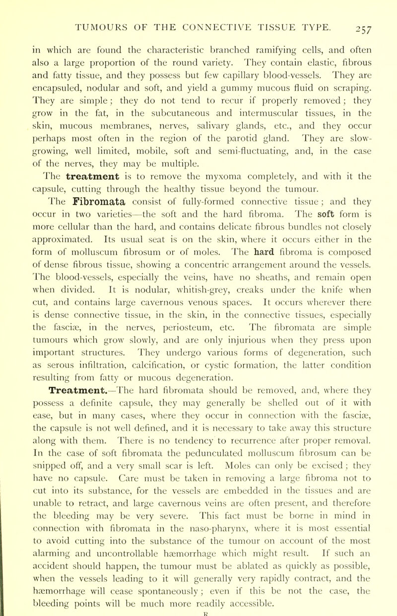 in which are found the characteristic branched ramifying cells, and often also a large proportion of the round variety. They contain elastic, fibrous and fatty tissue, and they possess but few capillary blood-vessels. They are encapsuled, nodular and soft, and yield a gummy mucous fluid on scraping. They are simple; they do not tend to recur if properly removed; they grow in the fat, in the subcutaneous and intermuscular tissues, in the skin, mucous membranes, nerves, salivary glands, etc., and they occur perhaps most often in the region of the parotid gland. They are slow- growing, well limited, mobile, soft and semi-fluctuating, and, in the case of the nerves, they may be multiple. The treatment is to remove the myxoma completely, and with it the capsule, cutting through the healthy tissue beyond the tumour. The Fibromata consist of fully-formed connective tissue; and they occur in two varieties—the soft and the hard fibroma. The soft form is more cellular than the hard, and contains delicate fibrous bundles not closely approximated. Its usual seat is on the skin, where it occurs either in the form of molluscum fibrosum or of moles. The hard fibroma is composed of dense fibrous tissue, showing a concentric arrangement around the vessels. The blood-vessels, especially the veins, have no sheaths, and remain open when divided. It is nodular, whitish-grey, creaks under the knife when cut, and contains large cavernous venous spaces. It occurs wherever there is dense connective tissue, in the skin, in the connective tissues, especially the fascia;, in the nerves, periosteum, etc. The fibromata are simple tumours which grow slowly, and are only injurious when they press upon important structures. They undergo various forms of degeneration, such as serous infiltration, calcification, or cystic formation, the latter condition resulting from fatty or mucous degeneration. Treatment.—The hard fibromata should be removed, and, where they possess a definite capsule, they may generally be shelled out of it with ease, but in many cases, where they occur in connection with the fascia?, the capsule is not well defined, and it is necessary to take away this structure along with them. There is no tendency to recurrence after proper removal. In the case of soft fibromata the pedunculated molluscum fibrosum can be snipped off, and a very small scar is left. Moles can only be excised ; they have no capsule. Care must be taken in removing a large fibroma not to cut into its substance, for the vessels are embedded in the tissues and are unable to retract, and large cavernous veins are often present, and therefore the bleeding may be very severe. This fact must be borne in mind in connection with fibromata in the naso-pharynx, where it is most essential to avoid cutting into the substance of the tumour on account of the most alarming and uncontrollable haemorrhage which might result. If such an accident should happen, the tumour must be ablated as quickly as possible, when the vessels leading to it will generally very rapidly contract, and the haemorrhage will cease spontaneously; even if this be not the case, the bleeding points will be much more readily accessible.