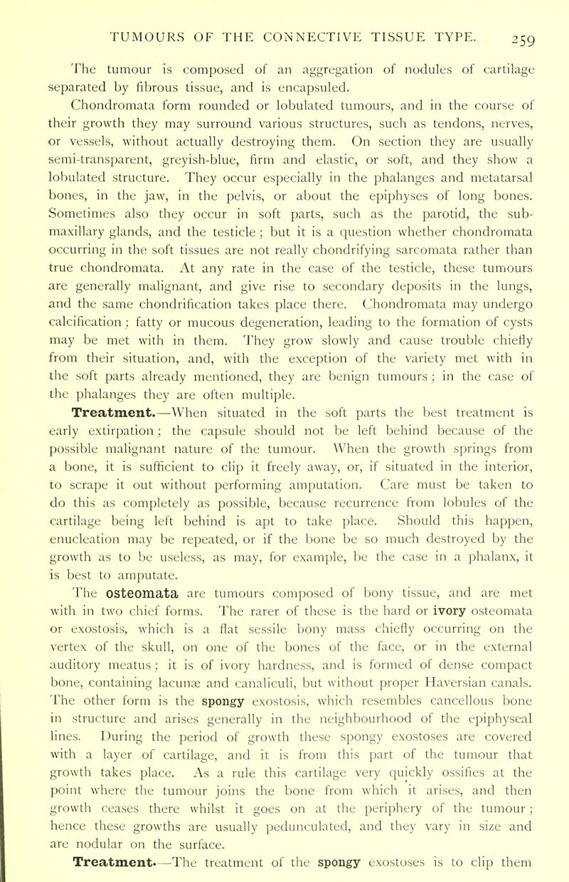 ^59 The tumour is composed of an aggregation of nodules of cartilage separated by fibrous tissue, and is encapsuled. Chondromata form rounded or lobulated tumours, and in the course of their growth they may surround various structures, such as tendons, nerves, or vessels, without actually destroying them. On section they are usually semi-transparent, greyish-blue, firm and elastic, or soft, and they show a lobulated structure. They occur especially in the phalanges and metatarsal bones, in the jaw, in the pelvis, or about the epiphyses of long bones. Sometimes also they occur in soft parts, such as the parotid, the sub- maxillary glands, and the testicle ; but it is a question whether chondromata occurring in the soft tissues are not really chondrifying sarcomata rather than true chondromata. At any rate in the case of the testicle, these tumours are generally malignant, and give rise to secondary deposits in the lungs, and the same chondrification takes place there. Chondromata may undergo calcification ; fatty or mucous degeneration, leading to the formation of cysts may be met with in them. They grow slowly and cause trouble chiefly from their situation, and, with the exception of the variety met with in the soft parts already mentioned, they are benign tumours ; in the case of the phalanges they are often multiple. Treatment.—When situated in the soft parts the best treatment is early extirpation ; the capsule should not be left behind because of the possible malignant nature of the tumour. When the growth springs from a bone, it is sufficient to clip it freely away, or, if situated in the interior, to scrape it out without performing amputation. Care must be taken to do this as completely as possible, because recurrence from lobules of the cartilage being left behind is apt to take place. Should this happen, enucleation may be repeated, or if the bone be so much destroyed by the growth as to be useless, as may, for example, be the case in a phalanx, it is best to amputate. The OSteomata are tumours composed of bony tissue, and are met with in two chief forms. The rarer of these is the hard or ivory osteomata or exostosis, which is a flat sessile bony mass chiefly occurring on the vertex of the skull, on one of the bones of the face, or in the external auditory meatus ; it is of ivory hardness, and is formed of dense compact bone, containing lacuna; and canaliculi, but without proper Haversian canals. The other form is the spongy exostosis, which resembles cancellous bone in structure and arises generally in the neighbourhood of the epiphyseal lines. During the period of growth these spongy exostoses are covered with a layer of cartilage, and it is from this part of the tumour that growth takes place. As a rule this cartilage very quickly ossifies at the point where the tumour joins the bone from which it arises, and then growth ceases there whilst it goes on at the periphery of the tumour; hence these growths are usually pedunculated, and they vary in size and are nodular on the surface. Treatment.—The treatment of the spongy exostoses is to clip them