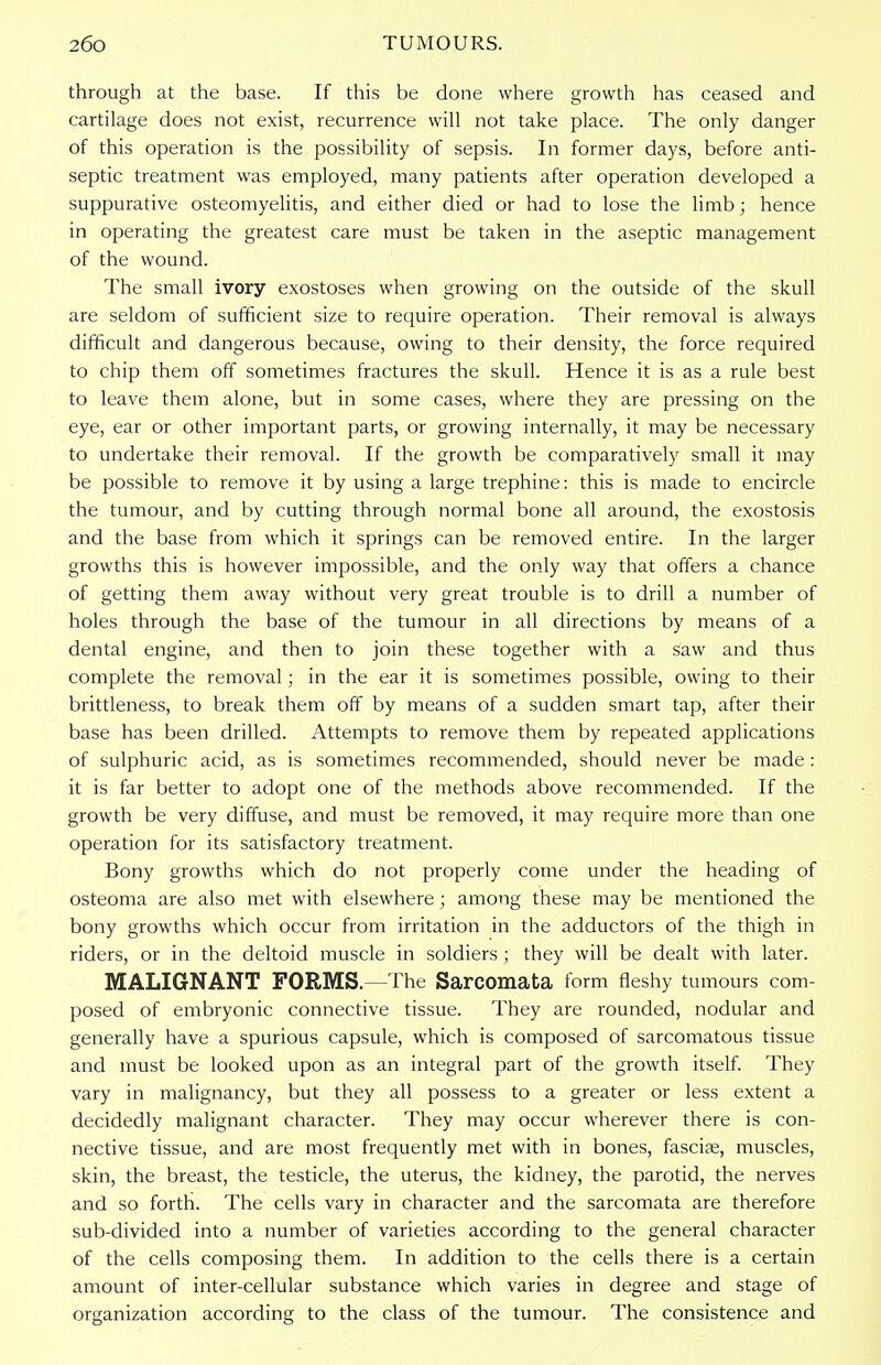 through at the base. If this be done where growth has ceased and cartilage does not exist, recurrence will not take place. The only danger of this operation is the possibility of sepsis. In former days, before anti- septic treatment was employed, many patients after operation developed a suppurative osteomyelitis, and either died or had to lose the limb; hence in operating the greatest care must be taken in the aseptic management of the wound. The small ivory exostoses when growing on the outside of the skull are seldom of sufficient size to require operation. Their removal is always difficult and dangerous because, owing to their density, the force required to chip them off sometimes fractures the skull. Hence it is as a rule best to leave them alone, but in some cases, where they are pressing on the eye, ear or other important parts, or growing internally, it may be necessary to undertake their removal. If the growth be comparatively small it may be possible to remove it by using a large trephine: this is made to encircle the tumour, and by cutting through normal bone all around, the exostosis and the base from which it springs can be removed entire. In the larger growths this is however impossible, and the only way that offers a chance of getting them away without very great trouble is to drill a number of holes through the base of the tumour in all directions by means of a dental engine, and then to join these together with a saw and thus complete the removal; in the ear it is sometimes possible, owing to their brittleness, to break them off by means of a sudden smart tap, after their base has been drilled. Attempts to remove them by repeated applications of sulphuric acid, as is sometimes recommended, should never be made : it is far better to adopt one of the methods above recommended. If the growth be very diffuse, and must be removed, it may require more than one operation for its satisfactory treatment. Bony growths which do not properly come under the heading of osteoma are also met with elsewhere; among these may be mentioned the bony growths which occur from irritation in the adductors of the thigh in riders, or in the deltoid muscle in soldiers ; they will be dealt with later. MALIGNANT FORMS.—The Sarcomata form fleshy tumours com- posed of embryonic connective tissue. They are rounded, nodular and generally have a spurious capsule, which is composed of sarcomatous tissue and must be looked upon as an integral part of the growth itself. They vary in malignancy, but they all possess to a greater or less extent a decidedly malignant character. They may occur wherever there is con- nective tissue, and are most frequently met with in bones, fascise, muscles, skin, the breast, the testicle, the uterus, the kidney, the parotid, the nerves and so forth. The cells vary in character and the sarcomata are therefore sub-divided into a number of varieties according to the general character of the cells composing them. In addition to the cells there is a certain amount of inter-cellular substance which varies in degree and stage of organization according to the class of the tumour. The consistence and