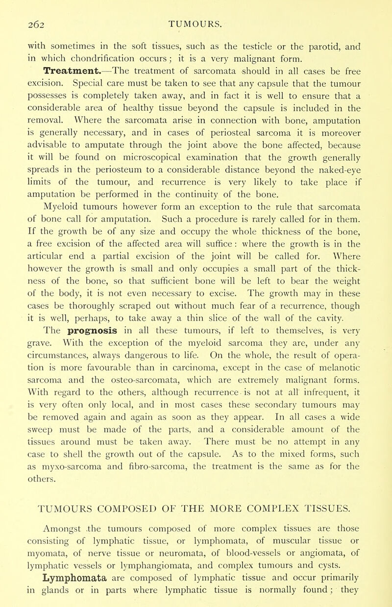 with sometimes in the soft tissues, such as the testicle or the parotid, and in which chondrification occurs ; it is a very malignant form. Treatment.—The treatment of sarcomata should in all cases be free excision. Special care must be taken to see that any capsule that the tumour possesses is completely taken away, and in fact it is well to ensure that a considerable area of healthy tissue beyond the capsule is included in the removal. Where the sarcomata arise in connection with bone, amputation is generally necessary, and in cases of periosteal sarcoma it is moreover advisable to amputate through the joint above the bone affected, because it will be found on microscopical examination that the growth generally spreads in the periosteum to a considerable distance beyond the naked-eye limits of the tumour, and recurrence is very likely to take place if amputation be performed in the continuity of the bone. Myeloid tumours however form an exception to the rule that sarcomata of bone call for amputation. Such a procedure is rarely called for in them. If the growth be of any size and occupy the whole thickness of the bone, a free excision of the affected area will suffice : where the growth is in the articular end a partial excision of the joint will be called for. Where however the growth is small and only occupies a small part of the thick- ness of the bone, so that sufficient bone will be left to bear the weight of the body, it is not even necessary to excise. The growth may in these cases be thoroughly scraped out without much fear of a recurrence, though it is well, perhaps, to take away a thin slice of the wall of the cavity. The prognosis in all these tumours, if left to themselves, is very grave. With the exception of the myeloid sarcoma they are, under any circumstances, always dangerous to life. On the whole, the result of opera- tion is more favourable than in carcinoma, except in the case of melanotic sarcoma and the osteo-sarcomata, which are extremely malignant forms. With regard to the others, although recurrence is not at all infrequent, it is very often only local, and in most cases these secondary tumours may be removed again and again as soon as they appear. In all cases a wide sweep must be made of the parts, and a considerable amount of the tissues around must be taken away. There must be no attempt in any case to shell the growth out of the capsule. As to the mixed forms, such as myxo-sarcoma and fibro-sarcoma, the treatment is the same as for the others. TUMOURS COMPOSED OF THE MORE COMPLEX TISSUES. Amongst .the tumours composed of more complex tissues are those consisting of lymphatic tissue, or lymphomata, of muscular tissue or myomata, of nerve tissue or neuromata, of blood-vessels or angiomata, of lymphatic vessels or lymphangiomata, and complex tumours and cysts. Lymphomata are composed of lymphatic tissue and occur primarily in glands or in parts where lymphatic tissue is normally found; they