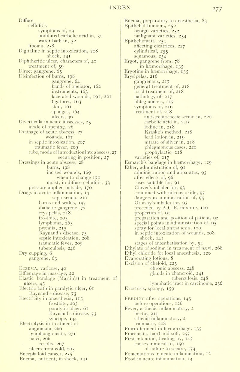 Diffuse cellulitis symptoms of, 29 undiluted carbolic acid in, 30 water bath in, 32 lipoma, 258 Digitaline in septic intoxication, 208 shock, 141 Diphtheritic ulcer, characters of, 40 treatment of, 59 Direct gangrene, 65 Disinfection of burns, 198 gangrene, 64 hands of operator, 162 instruments, 163 lacerated wounds, 191, 221 ligatures, 163 skin, 161 sponges, 164 ulcers, 46 Diverticula in acute abscesses, 25 mode of opening, 26 Drainage of acute abscess, 27 wounds, 167 in septic intoxication, 207 traumatic fever, 209 tube, mode of introduction into abscess, 27 securing in position, 27 Dressings in acute abscess, 28 burns, 198 incised wounds, 169 when to change 170 moist, in diffuse cellulitis, 33 pressure applied outside, 170 Drugs in acute inflammation, 14 septicamia, 210 burns and scalds, 197 diabetic gangrene, 77 erysipelas, 218 frostbite, 203 lymphoma, 263 pyaemia, 215 Raynaud's disease, 75 septic intoxication, 208 traumatic fever, 209 tuberculosis, 246 Dry cupping, 6 gangrene, 63 Eczema, varicose, 40 Kffleurage in massage, 22 Elastic bandage (Martin's) in treatment of ulcers, 45 Electric bath in paralytic ulcer, 61 Raynaud's disease. 73 Electricity in anaesthesia, 115 frostbite, 203 paralytic ulcer, 61 Raynaud's disease, 73 syncope, 144 Electrolysis in treatment of angiomata, 266 lymphangiomata, 271 naevi, 266 results, 267 ulcers from cold, 203 Encephaloid cancer, 255 Enema, nutrient, in shock, 141 Enema, preparatory to ana.'=thesia, 83 Epithelial tumours, 252 benign varieties, 252 malignant varieties, 254 Epitheliomata, 254 affecting cicatrices, 227 cylindrical, 255 squamous, 254 Ergot, gangrene from, 78 in haemorrhage, 135 Ergotine in hemorrhage, 135 Erysipelas, 216 gangrenous, 217 general treatment of, 218 local treatment of, 218 pathology of, 217 phlegmonous, 217 symptoms of, 216 treatment of, 218 antistreptococcic serum in, 220 carbolic acid in, 219 iodine in, 218 Rraske's method, 218 lead lotion in, 219 nitrate of silver in, 218 phlegmonous cases, 220 prophylactic, 218 varieties of, 217 Esmarch's bandage in haemorrhage, 129 Ether, administration of, 91 administration and apparatus, 93 after-effects of, 96 cases suitable for, 91 Clover's inhaler for, 93 combined with nitrous oxide, 97 dangers in administration of, 95 Ormsby's inhaler for, 93 preceded by A.C.E. mixture, 106 properties of, 91 preparation and position of patient, 92 special points in administration of, 95 spray for local anaesthesia, 120 in septic intoxication of wounds, 20S shock, 141 stages of anaesthetisation by, 94 Ethylate of sodium in treatment of nsevi, 268 Ethyl chloride for local anaesthesia, 120 Evaporating lotions, 8 Excision of cheloid, 225 chronic abscess, 248 glands in chancroid. 241 tuberculosis, 248 lymphatic tract in carcinoma, 256 Exostosis, spongy, 159 FEEDING after operations, 145 before operations, 126 Fever, asthenic inflammatory, 2 hectic, 211 sthenic inflammatory, 2 traumatic, 208 Fibrin-ferment in haemorrhage, 135 Fibromata, hard and soft, 257 First intention, healing by, 145 causes inimical to, 150 of failure to secure, 174 Fomentations in acute inflammation, 12 Food in acute inflammation, 14