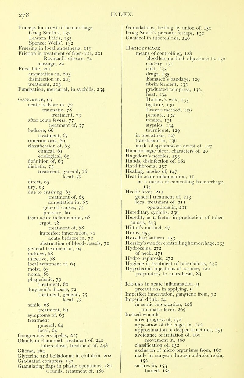 Forceps for arrest of haemorrhage Grieg Smith's, 132 Lawson Tait's, 133 Spencer Wells', 132 Freezing in local anaesthesia, 119 Friction in treatment of frost-bite, 201 Raynaud's disease, 74 massage, 22 Frost-bite, 201 amputation in, 203 disinfection in, 203 treatment, 203 Fumigation, mercurial, in syphilis, 234 Gangrene, 63 acute bedsore in, 72 traumatic, 78 treatment, 79 after acute fevers, 77 treatment of, 77 bedsore, 66 treatment, 67 cancrum oris, 80 classification of, 63 clinical, 61 etiological, 65 definition of, 63 diabetic, 75 treatment, general, 76 local, 77 direct, 65 dry, 63 due to crushing, 65 treatment of, 65 amputation in, 65 general causes, 75 pressure, 66 from acute inflammation, 68 ergot, 78 treatment of, 78 imperfect innervation, 72 acute bedsore in, 72 obstruction of blood-vessels, 71 general treatment of, 64 indirect, 6S infective, 78 local treatment of, 64 moist, 63 noma, 80 phagedenic, 79 treatment, 80 Raynaud's disease, 72 treatment, general, 75 local, 73 senile, 68 treatment, 69 symptoms of, 63 treatment general, 64 local, 64 Gangrenous erysipelas, 217 Glands in chancroid, treatment of, 240 tuberculosis, treatment of, 248 Glioma, 264 Glycerine and belladonna in chilblain, 202 Graduated compress, 132 Granulating flaps in plastic operations, 180 wounds, tieatment of, 186 Granulations, healing by union of, 150 Grieg Smith's pressure forceps, 132 Guaiacol in tuberculosis, 246 HEMORRHAGE means of controlling, 128 bloodless method, objections to, 130 cautery, 131 cold, 133 drugs, 135 Esmarch's bandage, 129 fibrin ferment, 135 graduated compress, 132. heat, 134 Horsley's wax, 133 ligature, 130 Lister's method, 129 pressure, 132 torsion, 131 styptics, 134 tourniquet, 129 in operations, 127 transfusion in, 136 mode of spontaneous arrest of, 127 Hemorrhagic ulcer, characters of, 40 Hagedorn's needles, 153 Hands, disinfection of, 162 Hard fibroma, 257 Healing, modes of, 147 Heat in acute inflammation, 11 as a means of controlling hemorrhage, 134 Hectic fever, 211 general treatment of, 213 local treatment of, 211 operations in, 211 Hereditary syphilis, 236 Heredity as a factor in production of tuber- culosis, 243 Hilton's method, 27 Horns, 253 Horsehair sutures, 153 Horsley's waxfor controllinghxmorrhage, 133 Hydroceles, 272 of neck, 271 Hydro-nephrosis, 272 Hygiene in treatment of tuberculosis, 245 Hypodermic injections of cocaine, 122 preparatory to anaesthesia, 83 ICE-BAG in acute inflammation, 9 precautions in applying, 9 Imperfect innervation, gangrene from, 72 Imperial drink, 14 in septic intoxication, 208 traumatic fever, 209 Incised wounds after-progress of, 172 apposition of the edges in, 152 approximation of deeper structures, 153 avoidance of irritation of, 160 movement in, 160 classification of, 152 exclusion of micro-organisms from, 160 made by surgeon through unbioken skin, 152 sutures in, 153 buried, 154