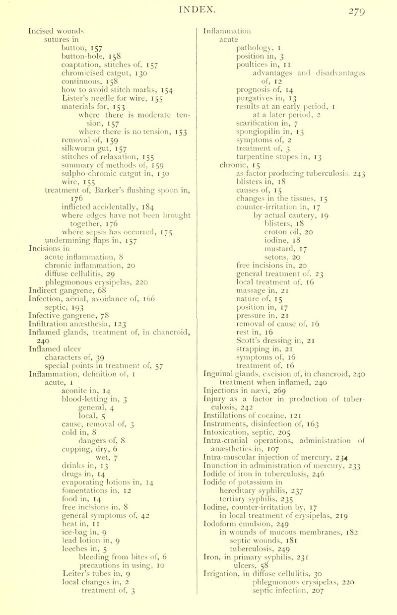 Incised wounds sutures in button, 157 I mtton-hole, 15S coaptation, stitches of, 157 chromicised catgut, 130 continuous, 158 how to avoid stitch marks, 154 Lister's needle for wire, 155 materials for, 153 where there is modeiate ten- sion, 157 where there is no tension, 153 removal of, 159 silkworm gut, 157 stitches of relaxation, 155 summary of methods of, 150 sulpho-chromic catgut in, 130 wire, 155 treatment of, Barker's flushing spoon in, 176 inflicted accidentally, 184 where edges have not been brought together, 176 where sepsis has occurred, 175 undermining flaps in, 157 Incisions in acute inflammation, 8 chronic inflammation, 20 diffuse cellulitis, 29 phlegmonous erysipelas, 220 Indirect gangrene, 68 Infection, aerial, avoidance of, 166 septic, 193 Infective gangrene, 78 Infiltration anaesthesia, 123 Inflamed glands, treatment of, in chancroid, 240 Inflamed ulcer characters of, 39 special points in treatment of, 57 Inflammation, definition of, 1 acute, 1 aconite in, 14 blood-letting in, 3 general, 4 local, 5 cause, removal of, 3 cold in, S dangers of, 8 cupping, dry, 6 wet, 7 drinks in, 13 drugs in, 14 evaporating lotions in, 14 fomentations in, 12 food in, 14 free incisions in. 8 general symptoms of, 42 heat in, 11 ice-bag in, 9 lead lotion in, 9 leeches in, 5 bleeding from bites of, 6 precautions in using, 10 Leiter's tubes in, 9 local changes in, 2 treatment of. 3 Inflammation acute pathology, 1 position in, 3 poultices in, 11 advantages and disadvantages of, 12 prognosis of, 14 purgatives in, 13 results at an early period, 1 at a later period, 2 scarification in, 7 spongiopilin in, 13 symptoms of, 2 treatment of, 3 turpentine stupes in, 13 chronic, 15 as factor producing tuberculosis. 243 blisters in, 18 causes of, 15 changes in the tissues. 15 counter-irritation in, 17 by actual cautery, 19 blisters, 18 croton oil, 20 iodine, 18 mustard, 17 setons, 20 free incisions in, 20 general treatment of. 23 local treatment of, 16 massage in, 21 nature of, 15 position in, 17 pressure in, 21 removal of cause of, 16 rest in, 16 Scott's dressing in, 21 strapping in, 21 symptoms of, 16 treatment of, 16 Inguinal glands, excision of, in chancroid, 240 treatment when inflamed, 240 Injections in naevi, 269 Injury as a factor in production of tuber- culosis, 242 Instillations of cocaine, 121 Instruments, disinfection of, 163 Intoxication, septic, 205 Intra-cranial operations, administration of anaesthetics in, 107 [ntra-muscular injection of mercury, 234 Inunction in administration of mercury, 233 Iodide of iron in tuberculosis, 246 Iodide of potassium in hereditary syphilis, 237 tertiary syphilis, 235 Iodine, counter-irritation by, 17 in local treatment of erysipelas, 219 Iodoform emulsion, 249 in wounds of mucous membranes, 182 septic wounds, 181 tuberculosis, 249 Iron, in primary syphilis, 231 ulcers, 58 Irrigation, in diffuse cellulitis, 30 phlegmonous erysipelas, 220 septic infection, 207