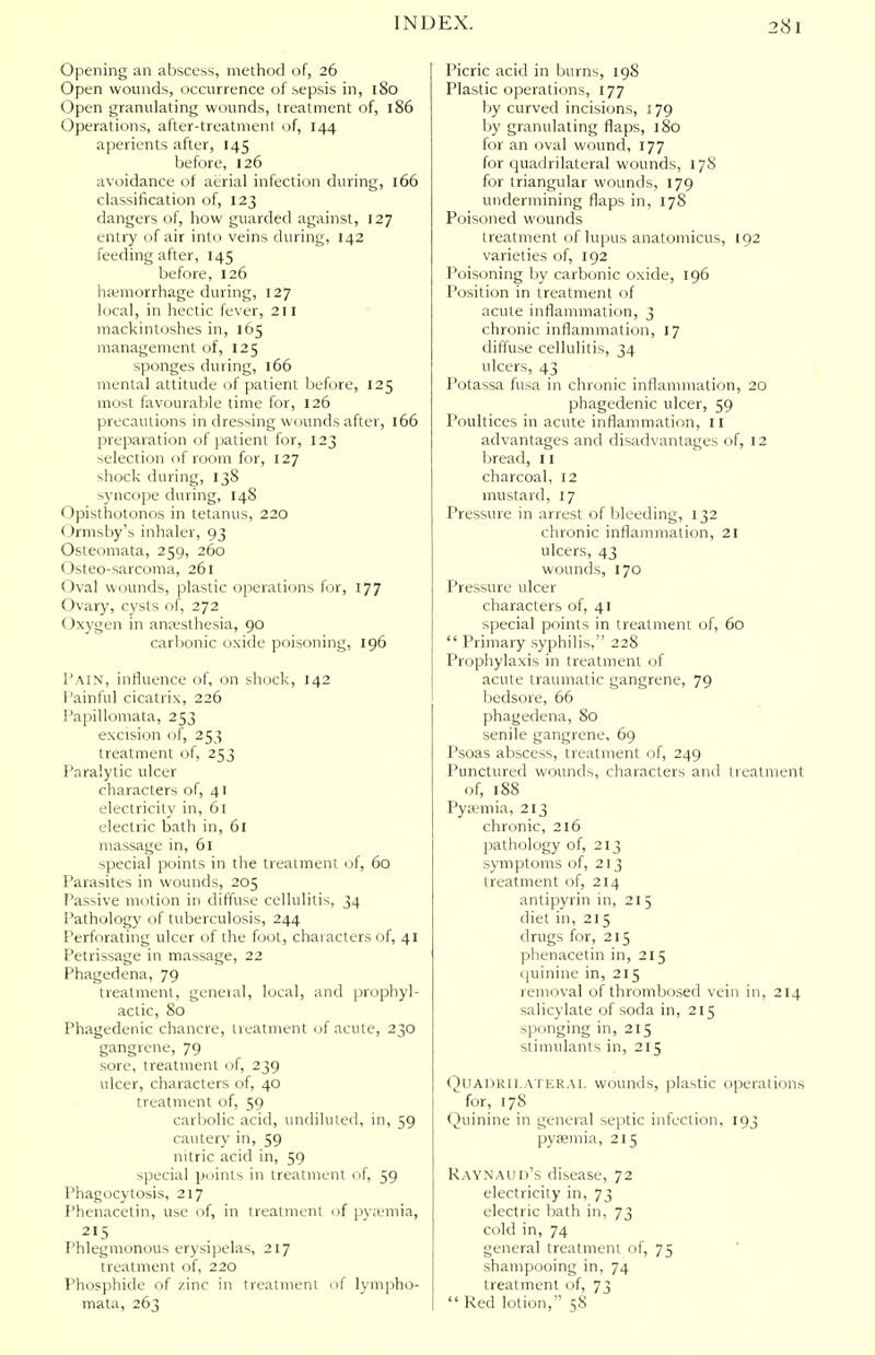 Opening an abscess, method of, 26 Open wounds, occurrence of sepsis in, 180 Open granulating wounds, treatment of, 186 Operations, after-treatment of, 144 aperients after, 145 before, 126 avoidance of aerial infection during, 166 classification of, 123 dangers of, how guarded against, 127 entry of air into veins during, 142 feeding after, 145 before, 126 haemorrhage during, 127 local, in hectic fever, 211 mackintoshes in, 165 management of, 125 sponges during, 166 mental attitude of patient before, 125 most favourable time for, 126 precautions in dressing wounds after, 166 preparation of patient for, 123 selection of room for, 127 shock during, 138 syncope during, 148 Opisthotonos in tetanus, 220 Ormsby's inhaler, 93 Osteomata, 259, 260 Osteo-sarcoma, 261 Oval wounds, plastic operations for, 177 Ovary, cysts of, 272 Oxygen in anaesthesia, 90 carbonic oxide poisoning, 196 1'AIN, influence of, on shock, 142 Painful cicatrix, 226 Papillomata, 253 excision of, 253 treatment of, 253 Paralytic ulcer characters of, 41 electricity in, 61 electric bath in, 61 massage in, 61 special points in the treatment of, 60 Parasites in wounds, 205 Passive motion in diffuse cellulitis, 34 Pathology of tuberculosis, 244 Perforating ulcer of the foot, characters of, 41 Petrissage in massage, 22 Phagedena, 79 treatment, general, local, and prophyl- actic, 80 Phagedenic chancre, treatment of acute, 230 gangrene, 79 sore, treatment of, 239 ulcer, characters of, 40 treatment of, 59 carbolic acid, undiluted, in, 59 cautery in, 59 nitric acid in, 59 special points in treatment of, 59 Phagocytosis, 217 Phenacetin, use of, in treatment of pyaemia, 215 Phlegmonous erysipelas, 217 treatment of, 220 Phosphide of zinc in treatment of lympho- mata, 263 Picric acid in burns, 198 Plastic operations, 177 by curved incisions, 179 by granulating flaps, 180 for an oval wound, 177 for quadrilateral wounds, 178 for triangular wounds, 179 undermining flaps in, 17S Poisoned wounds treatment of lupus anatomicus, 192 varieties of, 192 Poisoning by carbonic oxide, 196 Position in treatment of acute inflammation, 3 chronic inflammation, 17 diffuse cellulitis, 34 ulcers, 43 Potassa fusa in chronic inflammation, 20 phagedenic ulcer, 59 Poultices in acute inflammation, 11 advantages and disadvantages of, 12 bread, II charcoal, 12 mustard, 17 Pressure in arrest of bleeding, 132 chronic inflammation, 21 ulcers, 43 wounds, 170 Pressure ulcer characters of, 41 special points in treatment of, 60  Primary syphilis,'' 228 Prophylaxis in treatment of acute traumatic gangrene, 79 bedsore, 66 phagedena, 80 senile gangrene, 69 Psoas abscess, treatment of, 249 Punctured wounds, characters and treatment of, 188 Pyaemia, 213 chronic, 216 pathology of, 213 symptoms of, 213 treatment of, 214 antipyrin in, 215 diet in, 215 drugs for, 215 phenacetin in, 215 quinine in, 215 removal of thrombosed vein in, 214 salicylate of soda in, 215 sponging in, 215 stimulants in, 215 Quadrilateral wounds, plastic operations for, 17S Quinine in general septic infection, 193 pyaemia, 215 Raynaud's disease, 72 electricity in, 73 electric bath in, 73 cold in, 74 general treatment of, 75 shampooing in, 74 treatment of, 73  Red lotion, 58