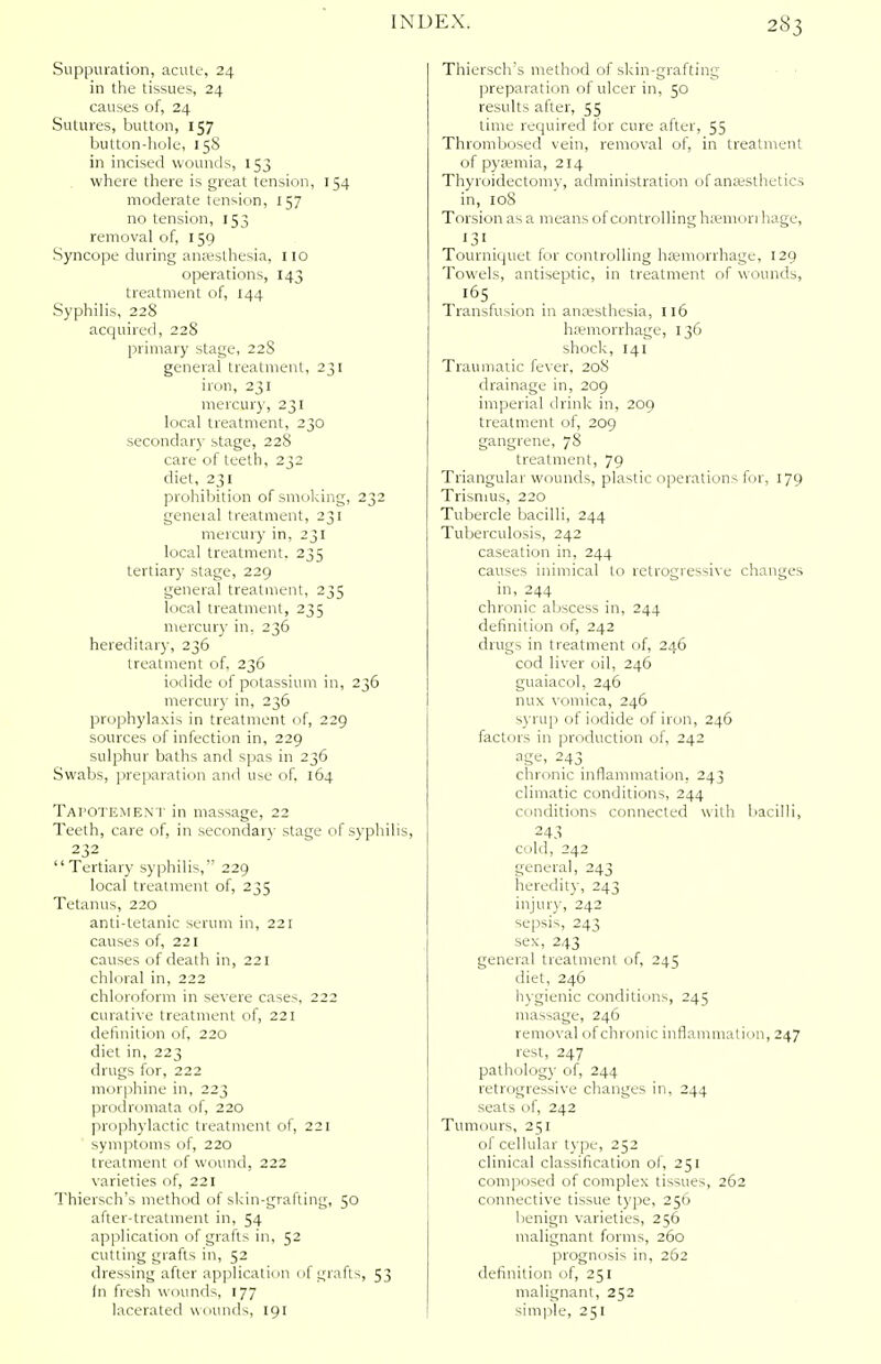 Suppuration, acute, 24 in the tissues, 24 causes of, 24 Sutures, button, 157 button-hole, 158 in incised wounds, 153 where there is great tension, 154 moderate tension, 157 no tension, 153 removal of, 159 Syncope during anaesthesia, 110 operations, 143 treatment of, 144 Syphilis, 228 acquired, 228 primary stage, 228 general treatment, 231 iron, 231 mercury, 231 local treatment, 230 secondary stage, 228 care of teeth, 232 diet, 231 prohibition of smoking, 232 geneial treatment, 231 mercury in, 231 local treatment. 235 tertiary stage, 229 general treatment, 235 local treatment, 235 mercury in, 236 hereditary, 236 treatment of, 236 iodide of potassium in, 236 mercury in, 236 prophylaxis in treatment of, 229 sources of infection in, 229 sulphur baths and spas in 236 Swabs, preparation and use of, 164 TAPOTEMENT in massage, 22 Teeth, care of, in secondary stage of syphilis, 232 Tertiary syphilis, 229 local treatment of, 235 Tetanus, 220 anti-tetanic serum in, 221 causes of, 221 causes of death in, 221 chloral in, 222 chloroform in severe cases, 222 curative treatment of, 221 definition of, 220 diet in, 223 drugs for, 222 morphine in, 223 prodromata of, 220 prophylactic treatment of, 221 symptoms of, 220 treatment of wound, 222 varieties of, 221 Thiersch's method of skin-grafting, 50 after-treatment in, 54 application of grafts in, 52 cutting grafts in, 52 dressing after application of grafts, 53 fn fresh wounds, 177 lacerated wounds, 191 Thiersch's method of skin-grafting preparation of ulcer in, 50 results after, 55 time required for cure after, 55 Thrombosed vein, removal of, in treatment of pyaemia, 214 Thyroidectomy, administration of anaesthetics in, 108 Torsion as a means of controlling hsemori hage, 131. Tourniquet for controlling haemorrhage, 129 Towels, antiseptic, in treatment of wounds, l6s Transfusion in anaesthesia, 116 haemorrhage, 136 shock, 141 Traumatic fever, 208 drainage in, 209 imperial drink in, 209 treatment of, 209 gangrene, 78 treatment, 79 Triangular wounds, plastic operations for, 179 Trismus, 220 Tubercle bacilli, 244 Tuberculosis, 242 caseation in, 244 causes inimical to retrogressive changes in, 244 chronic abscess in, 244 definition of, 242 drugs in treatment of, 246 cod liver oil, 246 guaiacol, 246 nux vomica, 246 syrup of iodide of iron, 246 factors in production of, 242 age, 243 chronic inflammation, 243 climatic conditions, 244 conditions connected with bacilli, 243 cold, 242 general, 243 heredity, 243 injury, 242 sepsis, 243 sex, 243 general treatment of, 245 diet, 246 hygienic conditions, 245 massage, 246 removal of chronic inflammation, 247 rest, 247 pathology of, 244 retrogressive changes in, 244 seats of, 242 Tumours, 251 of cellular type, 252 clinical classification of, 251 composed of complex tissues, 262 connective tissue type, 256 benign varieties, 256 malignant forms, 260 prognosis in, 262 definition of, 251 malignant, 252 simple, 251