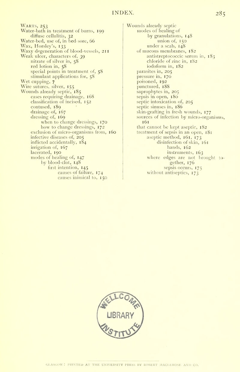 Warts, 253 Water-bath in treatment of burns, 199 diffuse cellulitis, 32 Water-bed, use of, in lied-sore, 66 Wax, Horsley's, 133 Waxy degeneration of blood-vessels, 211 Weak ulcer, characters of. 39 nitrate of silver in, 58 red lotion in, 58 special points in treatment of, 58 stimulant applications for, 58 Wet cupping, 7 Wire sutures, silver, 155 Wounds already septic, 185 cases requiring drainage, 168 classification of incised, 152 contused, 189 drainage of, 167 dressing of, 169 when to change dressings, 170 how to change dressings, 172 exclusion of micro-organisms from, 160 infective diseases of, 205 inflicted accidentally, 184 irrigation of, 167 lacerated, 190 modes of healing of, 147 by blood-clot, 148 first intention, 145 causes of failure, 174 causes inimical to. 150 Wounds already septic modes of healing of by granulations, 148 union of, 150 under a scab, 148 of mucous membranes, 182 antistreptococcic serum in, 183 chloride of zinc in, 182 iodoform in, 182 parasites in, 205 pressure in, 170 poisoned, 192 punctured, 18S saprophytes in, 205 sepsis in open, 180 septic intoxication of, 205 septic sinuses in, 1S6 skin-grafting in fresh wounds, 177 sources of infection by micro-organisms, 161 that cannot be kept aseptic, 182 treatment of sepsis in an open, 181 aseptic method, 161, 173 disinfection of skin, 161 hands, 162 instruments, 163 where edges are not brought to- gether, 176 sepsis occurs, 175 without antiseptics, 173 OI.ASOOW : PRINTED AT THE UNIVERSITY PRESS BY ROBERT MACI.EHOSE AND CO.