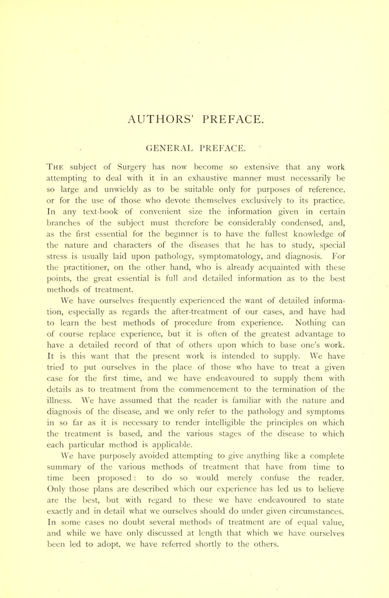 AUTHORS' PREFACE. GENERAL PREFACE. The subject of Surgery has now become so extensive that any work attempting to deal with it in an exhaustive manner must necessarily be so large and unwieldy as to be suitable only for purposes of reference, or for the use of those who devote themselves exclusively to its practice. In any text-book of convenient size the information given in certain branches of the subject must therefore be considerably condensed, and, as the first essential for the beginner is to have the fullest knowledge of the nature and characters of the diseases that he has to study, special stress is usually laid upon pathology, symptomatology, and diagnosis. For the practitioner, on the other hand, who is already acquainted with these points, the great essential is full and detailed information as to the best methods of treatment. We have ourselves frequently experienced the want of detailed informa- tion, especially as regards the after-treatment of our cases, and have had to learn the best methods of procedure from experience. Nothing can of course replace experience, but it is often of the greatest advantage to have a detailed record of that of others upon which to base one's work. It is this want that the present work is intended to supply. We have tried to put ourselves in the place of those who have to treat a given case for the first time, and we have endeavoured to supply them with details as to treatment from the commencement to the termination of the illness. We have assumed that the reader is familiar with the nature and diagnosis of the disease, and we only refer to the pathology and symptoms in so far as it is necessary to render intelligible the principles on which the treatment is based, and the various stages of the disease to which each particular method is applicable. We have purposely avoided attempting to give anything like a complete summary of the various methods of treatment that have from time to time been proposed: to do so would merely confuse the reader. Only those plans are described which our experience has led us to believe are the best, hut with regard to these we have endeavoured to state exactly and in detail what we ourselves should do under given circumstances. In some cases no doubt several methods of treatment are of equal value, and while we have only discussed at length that which we have, ourselves been led to adopt, we have referred shortly to the others.