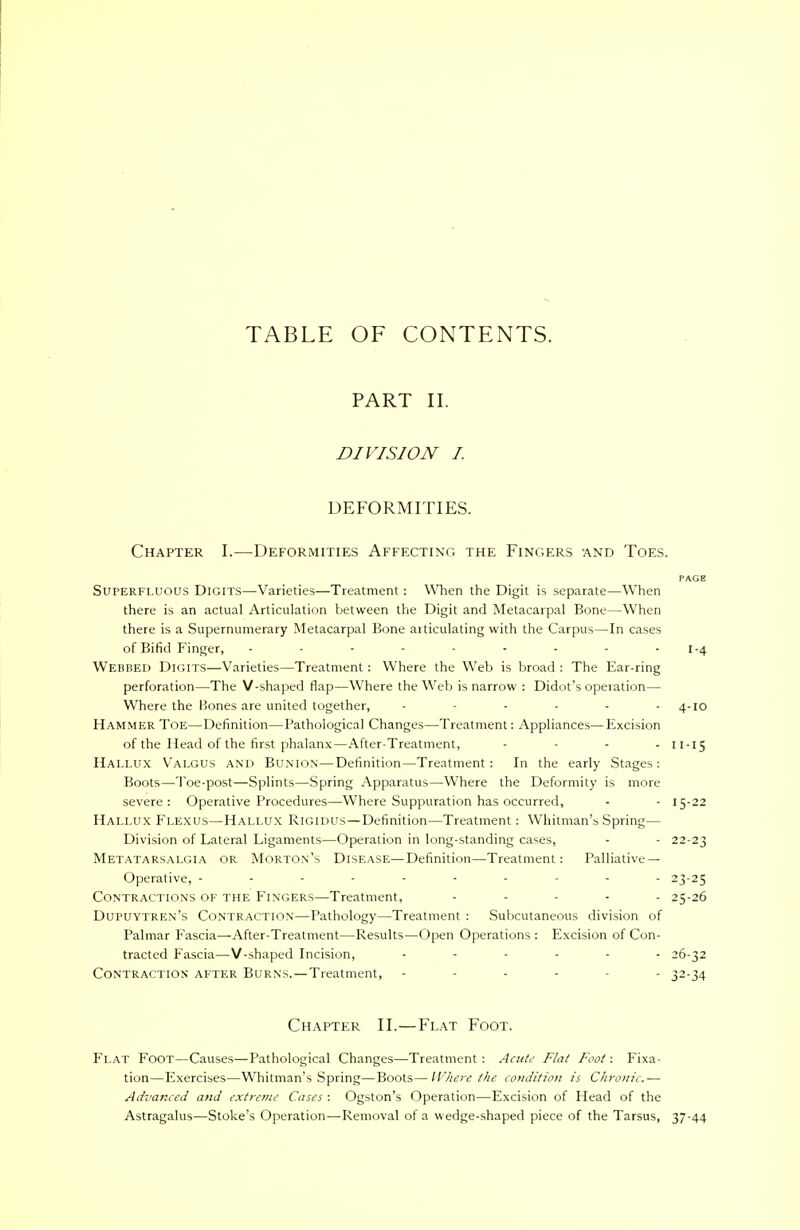 TABLE OF CONTENTS. PART II. DIVISION I. DEFORMITIES. Chapter I.—Deformities Affecting the Fingers -and Toes. PAGE Superfluous Digits—Varieties—Treatment: When the Digit is separate—When there is an actual Articulation between the Digit and Metacarpal Bone—When there is a Supernumerary Metacarpal Bone aiticulating with the Carpus—In cases of Bifid Finger, - - - - - - - - I-4 Webbed Digits—Varieties—Treatment: Where the Web is broad : The Ear-ring perforation—The V-shaped flap—Where the Web is narrow : Didot's operation— Where the Bones are united together, - - - - - 4-10 Hammer Toe—Definition—Pathological Changes—Treatment: Appliances—Excision of the Head of the first phalanx—After-Treatment, - - - - 11-15 Hallux Valgus and Bunion—Definition—Treatment: In the early Stages: Boots—Toe-post—Splints—Spring Apparatus—Where the Deformity is more severe: Operative Procedures—-Where Suppuration has occurred, - - 15-22 Hallux Flexus—Hallux Rigidus—Definition—Treatment: Whitman's Spring— Division of Lateral Ligaments—Operation in long-standing cases, - - 22-23 Metatarsalgia or Morton's Disease—Definition—Treatment: Palliative- Operative, ------- - - 23-25 Contractions of the Fingers—Treatment, ..... 25-26 Dupuytren's Contraction—Pathology—Treatment : Subcutaneous division of Palmar Fascia—After-Treatment—Results—Open Operations : Excision of Con- tracted Fascia—V-shaped Incision, ...... 26-32 Contraction after Burns.—Treatment, - - 32-34 Chapter II.—Flat Foot. Flat Foot—Causes—Pathological Changes—Treatment : Acute Flat Foot: Fixa- tion—Exercises—Whitman's Spring—Boots—Where the condition is Chronic.— Advanced and extreme Cases : Ogston's Operation—Excision of Head of the Astragalus—Stoke's Operation—Removal of a wedge-shaped piece of the Tarsus, 37-44