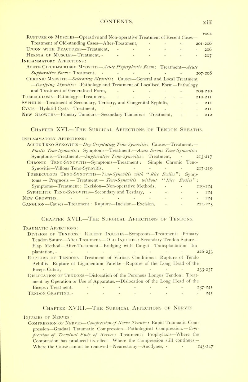 PAGE Rupture ok Muscles—Operative and Non-operative Treatment of Recent Cases— Treatment of Old-standing Cases—After-Treatment, - - - 201-206 Union with Fractures—Treatment, 206 Hernia of Muscles—Treatment, ------- 207 Inflammatory Affections : Acute Circumscribed Myositis—Acute Hyperplastic Form : Treatment—Acute Suppurative Form : Treatment, ------ 207-20S Chronic Myositis—Sclerosi?ig Myositis: Causes—General and Local Treatment — Ossifying Myositis: Pathology and Treatment of Localised Form—Pathology and Treatment of Generalised Form, ... . 209-210 Tuberculosis—Pathology—Treatment, - 210-211 Syphilis—Treatment of Secondary, Tertiary, and Congenital Syphilis, - 211 Cysts—Hydatid Cysts—Treatment, - - - - . - - 211 New Growths-—Primary Tumours—Secondary Tumours : Treatment, - - 212. Chapter XVI.—The Surgical Affections of Tendon Sheaths. Inflammatory Affections : Acute Teno-Synovitis—Dry Crepitating Teno-Synovitis: Causes—Treatment. — Plastic Teno-Synovitis : Symptoms—Treatment.—Acute Serous Teno-Synovitis : Symptoms—Treatment.—Suppurative Teno-Synovitis : Treatment, - 213-217 Chronic Teno-Synovitis—Symptoms—Treatment : Simple Chronic Teno- Synovitis—Villous Teno-Synovitis, ..... 217-219 Tuberculous Teno-Synovitis—Teno-Synovitis with Rice Bodies: Symp- toms— Prognosis — Treatment— Teno-Synovitis without Rice Bodies: Symptoms—Treatment: Excision—Non-operative Methods, - - 219-224 Syphilitic Teno-Synovitis—Secondary and Tertiary, - - - 224 New Growths, 224 Ganglion—Causes—Treatment : Rupture—Incision—Excision, - 224-223 Chapter XVII.—The Surgical Affections of Tendons. Traumatic Affec tions : Division of Tendons: Recent Injuries—Symptoms—Treatment: Primary Tendon Suture—After-Treatment.—Old Injuries : Secondary Tendon Suture— Flap Method—After-Treatment—Bridging with Catgut—Transplantation—Im- plantation, --------- 226-233 Rupture of Tendons—Treatment of Various Conditions : Rupture of Tendo Achillis—Rupture of Ligamentum Patellre—Rupture of the Long Head of the Biceps Cubiti, -------- 233-237 Dislocation of Tendons—Dislocation of the Peroneus Longus Tendon : Treat- ment by Operation or Use of Apparatus.—Dislocation of the Long Head of the Biceps: Treatment, ------- 237-241 Tendon Grafting,- ........ 241 Chapter XVIII.—The Surgical Affections of Nerves. Injuries of Nerves : Compression OF Nerves—Compression of Nerve Trunks: Rapid Traumatic Com- pression—Gradual Traumatic Compression—Pathological Compression. — Com- pression of Terminal Ends of Nerves : Treatment : Prophylaxis—Where the Compression has produced its effect—Where the Compression still continues — Where the Cause cannot be removed—Neurectomy—Anodynes, - - 243-247