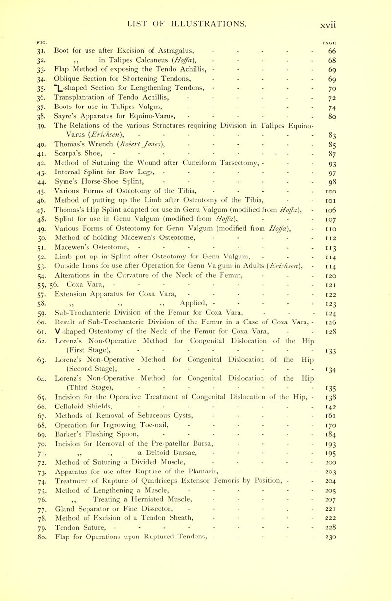 FIG. PAGE 31. Boot for use after Excision of Astragalus, - - - - - 66 32. ,, in Talipes Calcaneus (Hoffa), - - - - - 68 33. Flap Method of exposing the Tendo Achillis, - - - - 69 34. Oblique Section for Shortening Tendons, - - - - - 69 35. ~L-shaped Section for Lengthening Tendons, - - - - - 70 36. Transplantation of Tendo Achillis, ...... y2 37. Boots for use in Talipes Valgus, ------ 74 38. Sayre's Apparatus for Equino-Varus, - - 80 39. The Relations of the various Structures requiring Division in Talipes Equino- Varus (Erichsen), ........ 40. Thomas's Wrench (Robert Jones), ------ 85 41. Scarpa's Shoe, - - - - - - - - 87 42. Method of Suturing the Wound after Cuneiform Tarsectomy, - - 93 43. Internal Splint for Bow Legs, ------- 97 44. Syme's Horse-Shoe Splint, ------- 98 45. Various Forms of Osteotomy of the Tibia, ..... IOo 46. Method of putting up the Limb after Osteotomy of the Tibia, - - 101 47. Thomas's Hip Splint adapted for use in Genu Valgum (modified from Hoffa), ■ 106 48. Splint for use in Genu Valgum (modified from Hoffa), - - - 107 49. Various Forms of Osteotomy for Genu Valgum (modified from Hoffa), - 110 50. Method of holding Macewen's Osteotome, - - - - - 112 51. Macewen's Osteotome, - - - - - - - - 113 52. Limb put up in Splint after Osteotomy for Genu Valgum, - - - 114 53. Outside Irons foi use after Operation for Genu Valgum in Adults (Erichsen), - 114 54. Alterations in the Curvature of the Neck of the Femur, - - - 120 55. 56. Coxa Vara, - - - - - - - - - 121 57. Extension Apparatus for Coxa Vara, - - - - - - 122 58. ,, ,, ,, Applied, - - - - - 123 59. Sub-Trochanteric Division of the Femur for Coxa Vara, - - 124 60. Result of Sub-Trochanteric Division of the Femur in a Case of Coxa Vara, - 126 61. V-shaped Osteotomy of the Neck of the Femur for Coxa Vara, - -128 62. Lorenz's Non-Operative Method for Congenital Dislocation of the Hip (First Stage), - - - - - - - 133 63. Lorenz's Non-Operative Method for Congenital Dislocation of the Hip (Second Stage), ........ 134 64. Lorenz's Non-Operative Method for Congenital Dislocation of the Hip (Third Stage), - - - - - - - 135 65. Incision for the Operative Treatment of Congenital Dislocation of the Hip, - 13S 66. Celluloid Shields, ........ 142 67. Methods of Removal of Sebaceous Cysts, ..... 161 68. Operation for Ingrowing Toe-nail, - - - - - 170 69. Barker's Flushing Spoon, ....... 184 70. Incision for Removal of the Pre-patellar Bursa, .... 193 71. ,, ,, a Deltoid Bursae, ..... 195 72. Method of Suturing a Divided Muscle, - ... 2oo 73. Apparatus for use after Ruptuie of the Plantaris, .... 203 74. Treatment of Rupture of Quadriceps Extensor Femoris by Position, - - 204 75. Method of Lengthening a Muscle, ...... 205 76. ,, Treating a Herniated Muscle, - - 207 77. Gland Separator or Fine Dissector, - - 221 78. Method of Excision of a Tendon Sheath, - - - - 222 79. Tendon Suture, ......... 228 So. Flap for Operations upon Ruptured Tendons, ----- 230