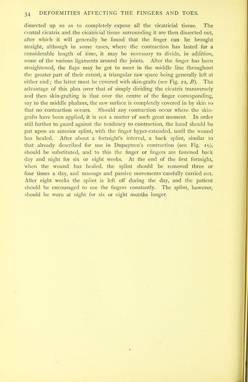 dissected up so as to completely expose all the cicatricial tissue. The central cicatrix and the cicatricial tissue surrounding it are then dissected out, after which it will generally be found that the finger can be brought straight, although in some cases, where the contraction has lasted for a considerable length of time, it may be necessary to divide, in addition, some of the various ligaments around the joints. After the finger has been straightened, the flaps may be got to meet in the middle line throughout the greater part of their extent, a triangular raw space being generally left at either end; the latter must be covered with skin-grafts (see Fig. 22, B). The advantage of this plan over that of simply dividing the cicatrix transversely and then skin-grafting is that over the centre of the finger corresponding, say to the middle phalanx, the raw surface is completely covered in by skin so that no contraction occurs. Should any contraction occur where the skin- grafts have been applied, it is not a matter of such great moment. In order still further to guard against the tendency to contraction, the hand should be put upon an anterior splint, with the finger hyper-extended, until the wound has healed. After about a fortnight's interval, a back splint, similar to that already described for use in Dupuytren's contraction (see Fig. 19), should be substituted, and to this the finger or fingers are fastened back day and night for six or eight weeks. At the end of the first fortnight, when the wound has healed, the splint should be removed three or four times a day, and massage and passive movements carefully carried out. After eight weeks the splint is left off during the day, and the patient should be encouraged to use the fingers constantly. The splint, however, should be worn at night for six or eight months longer.