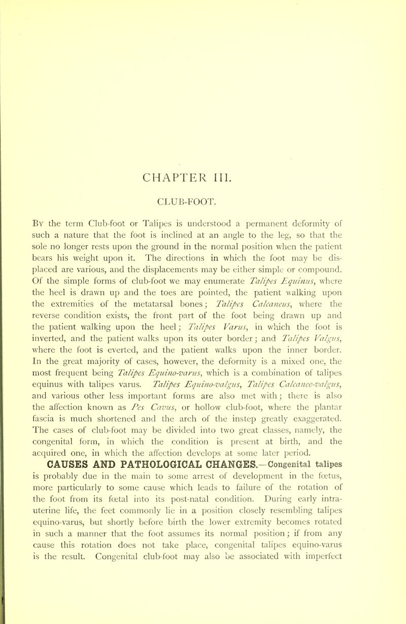 CHAPTER III. CLUB-FOOT. By the term Club-foot or Talipes is understood a permanent deformity of such a nature that the foot is inclined at an angle to the leg, so that the sole no longer rests upon the ground in the normal position when the patient bears his weight upon it. The directions in which the foot may be dis- placed are various, and the displacements may be either simple or compound. Of the simple forms of club-foot we may enumerate Talipes Equinus, where the heel is drawn up and the toes are pointed, the patient walking upon the extremities of the metatarsal bones; Talipes Calcaneus, where the reverse condition exists, the front part of the foot being drawn up and the patient walking upon the heel; Talipes Varus, in which the foot is inverted, and the patient walks upon its outer border; and Talipes Valgus, where the foot is everted, and the patient walks upon the inner border. In the great majority of cases, however, the deformity is a mixed one, the most frequent being Talipes Equino-varus, which is a combination of talipes equinus with talipes varus. Talipes Equino-valgus, Talipes Calcaneo-valgus, and various other less important forms are also met with; there is also the affection known as Pes Cavus, or hollow club-foot, where the plantar fascia is much shortened and the arch of the instep greatly exaggerated. The cases of club-foot may be divided into two great classes, namely, the congenital form, in which the condition is present at birth, and the acquired one, in which the affection develops at some later period. CAUSES AND PATHOLOGICAL CHANGES.-Congenital talipes is probably due in the main to some arrest of development in the foetus, more particularly to some cause which leads to failure of the rotation of the foot from its foetal into its post-natal condition. During early intra- uterine life, the feet commonly lie in a position closely resembling talipes equino-varus, but shortly before birth the lower extremity becomes rotated in such a manner that the foot assumes its normal position; if from any cause this rotation does not take place, congenital talipes equino-varus is the result. Congenital club-foot may also be associated with imperfect