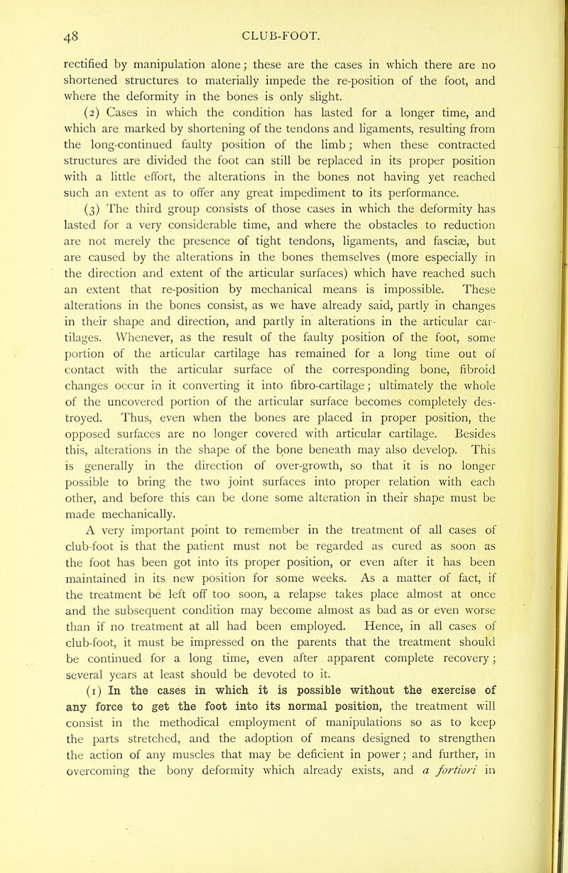 rectified by manipulation alone; these are the cases in which there are no shortened structures to materially impede the re-position of the foot, and where the deformity in the bones is only slight. (2) Cases in which the condition has lasted for a longer time, and which are marked by shortening of the tendons and ligaments, resulting from the long-continued faulty position of the limb; when these contracted structures are divided the foot can still be replaced in its proper position with a little effort, the alterations in the bones not having yet reached such an extent as to offer any great impediment to its performance. (3) The third group consists of those cases in which the deformity has lasted for a very considerable time, and where the obstacles to reduction are not merely the presence of tight tendons, ligaments, and fasciae, but are caused by the alterations in the bones themselves (more especially in the direction and extent of the articular surfaces) which have reached such an extent that re-position by mechanical means is impossible. These alterations in the bones consist, as we have already said, partly in changes in their shape and direction, and partly in alterations in the articular car- tilages. Whenever, as the result of the faulty position of the foot, some portion of the articular cartilage has remained for a long time out of contact with the articular surface of the corresponding bone, fibroid changes occur in it converting it into fibro-cartilage; ultimately the whole of the uncovered portion of the articular surface becomes completely des- troyed. Thus, even when the bones are placed in proper position, the opposed surfaces are no longer covered with articular cartilage. Besides this, alterations in the shape of the bone beneath may also develop. This is generally in the direction of over-growth, so that it is no longer possible to bring the two joint surfaces into proper relation with each other, and before this can be done some alteration in their shape must be made mechanically. A very important point to remember in the treatment of all cases of club-foot is that the patient must not be regarded as cured as soon as the foot has been got into its proper position, or even after it has been maintained in its new position for some weeks. As a matter of fact, if the treatment be left off too soon, a relapse takes place almost at once and the subsequent condition may become almost as bad as or even worse than if no treatment at all had been employed. Hence, in all cases of club-foot, it must be impressed on the parents that the treatment should be continued for a long time, even after apparent complete recovery; several years at least should be devoted to it. (1) In the cases in which it is possible without the exercise of any force to get the foot into its normal position, the treatment will consist in the methodical employment of manipulations so as to keep the parts stretched, and the adoption of means designed to strengthen the action of any muscles that may be deficient in power; and further, in overcoming the bony deformity which already exists, and a fortiori in