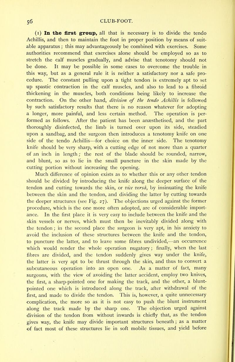 (i) In the first group, all that is necessary is to divide the tendo Achillis, and then to maintain the foot in proper position by means of suit- able apparatus; this may advantageously be combined with exercises. Some authorities recommend that exercises alone should be employed so as to stretch the calf muscles gradually, and advise that tenotomy should not be done. It may be possible in some cases to overcome the trouble in this way, but as a general rule it is neither a satisfactory nor a safe pro- cedure. The constant pulling upon a tight tendon is extremely apt to set up spastic contraction in the calf muscles, and also to lead to a fibroid thickening in the muscles, both conditions being likely to increase the contraction. On the other hand, division of the tendo Achillis is followed by such satisfactory results that there is no reason whatever for adopting a longer, more painful, and less certain method. The operation is per- formed as follows. After the patient has been ansesthetised, and the part thoroughly disinfected, the limb is turned over upon its side, steadied upon a sandbag, and the surgeon then introduces a tenotomy knife on one side of the tendo Achillis—for choice on the inner side. The tenotomy knife should be very sharp, with a cutting edge of not more than a quarter of an inch in length;' the rest of the blade should be rounded, narrow, and blunt, so as to lie in the small puncture in the skin made by the cutting portion without increasing the opening. Much difference of opinion exists as to whether this or any other tendon should be divided by introducing the knife along the deeper surface of the tendon and cutting towards the skin, or vice versa, by insinuating the knife between the skin and the tendon, and dividing the latter by cutting towards the deeper structures (see Fig. 27). The objections urged against the former procedure, which is the one more often adopted, are of considerable import- ance. In the first place it is very easy to include between the knife and the skin vessels or nerves, which must then be inevitably divided along with the tendon; in the second place the surgeon is very apt, in his anxiety to avoid the inclusion of these structures between the knife and the tendon, to puncture the latter, and to leave some fibres undivided,—an occurrence which would render the whole operation nugatory; finally, when the last fibres are divided, and the tendon suddenly gives way under the knife, the latter is very apt to be thrust through the skin, and thus to convert a subcutaneous operation into an open one. As a matter of fact, many surgeons, with the view of avoiding the latter accident, employ two knives, the first, a sharp-pointed one for making the track, and the other, a blunt- pointed one which is introduced along the track, after withdrawal of the first, and made to divide the tendon. This is, however, a quite unnecessary complication, the more so as it is not easy to push the blunt instrument along the track made by the sharp one. The objection urged against division of the tendon from without inwards is chiefly that, as the tendon gives way, the knife may divide important structures beneath; as a matter of fact most of these structures lie in soft mobile tissues, and yield before