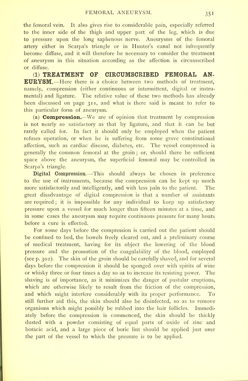 the femoral vein. It also gives rise to considerable pain, especially referred to the inner side of the thigh and upper part of the leg, which is due to pressure upon the long saphenous nerve. Aneurysms of the femoral artery either in Scarpa's triangle or in Hunter's canal not infrequently become diffuse, and it will therefore be necessary to consider the treatment of aneurysm in this situation according as the affection is circumscribed or diffuse. (1) TREATMENT OF CIRCUMSCRIBED FEMORAL AN- EURYSM.—Here there is a choice between two methods of treatment, namely, compression (either continuous or intermittent, digital or instru- mental) and ligature. The relative value of these two methods has already been discussed on page 31 t, and what is there said is meant to refer to this particular form of aneurysm. (a) Compression.—We are of opinion that treatment by compression is not nearly so satisfactory as that by ligature, and that it can be but rarely called for. In fact it should only be employed when the patient refuses operation, or when he is suffering from some grave constitutional affection, such as cardiac disease, diabetes, etc. The vessel compressed is generally the common femoral at the groin; or, should there be sufficient space above the aneurysm, the superficial femoral may be controlled in Scarpa's triangle. Digital Compression.—This should always be chosen in preference to the use of instruments, because the compression can be kept up much more satisfactorily and intelligently, and with less pain to the patient. The great disadvantage of digital compression is that a number of assistants are required; it is impossible for any individual to keep up satisfactory pressure upon a vessel for much longer than fifteen minutes at a time, and in some cases the aneurysm may require continuous pressure for many hours before a cure is effected. For some days before the compression is carried out the patient should be confined to bed, the bowels freely cleared out, and a preliminary course of medical treatment, having for its object the lowering of the blood pressure and the promotion of the coagulability of the blood, employed (see p. 302). The skin of the groin should be carefully shaved, and for several days before the compression it should be sponged over with spirits of wine or whisky three or four times a day so as to increase its resisting power. The shaving is of importance, as it minimizes the danger of pustular eruptions, which are otherwise likely to result from the friction of the compression, and which might interfere considerably with its proper performance. To still further aid this, the skin should also be disinfected, so as to remove organisms which might possibly be rubbed into the hair follicles. Immedi- ately before the compression is commenced, the skin should be thickly dusted with a powder consisting of equal parts of oxide of zinc and boracic acid, and a large piece of boric lint should be applied just over the part of the vessel to which the pressure is to be applied.