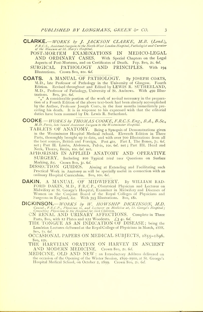 CLARKE.— WORKS by J. JACKSON CLARKE, M.B. (Lond.), P.P.C.S., Assistant-Surgeon to the North-lVest London Hospital, Pathologist and Curator of the Museum at St* Marys Hospital. POST-MORTEM EXAMINATIONS IN MEDICO-LEGAL AND ORDINARY CASES. With Special Chapters on the Legal Aspects of Post-Mortems, and on Certificates of Death. Fcp. 8vo, 2s. 6d. SURGICAL PATHOLOGY AND PRINCIPLES. With 194 Illustrations. Crown 8vo, 10s. 6d. COATS. A MANUAL OF PATHOLOGY. By JOSEPH COATS, M.D., late Professor of Pathology in the University of Glasgow. Fourth Edition. Revised throughout and Edited by LEWIS R. SUTHERLAND, M.D., Professor of Pathology, University of St. Andrews. With 490 Illus- trations. 8vo, 3if. 6d. *** A considerable portion of the work of revisal necessary in the prepara- tion of a Fourth Edition of the above text-book had been already accomplished by the Author, Professor Joseph Coats, in the four months immediately pre- ceding his death. It is in response to his expressed wish that the editorial duties have been assumed by Dr. Lewis R. Sutherland. COOKE.— WORKS by THOMAS COOKE, E.R.C.S. Eng., B.A., B.Sc, M.D. Paris, late Senior Assistant Surgeon to the Westminster Hospital. TABLETS OF ANATOMY. Being a Synopsis of Demonstrations given in the Westminster Hospital Medical School. Eleventh Edition in Three Parts, thoroughly brought up to date, and with over 700 Illustrations from all the best sources, British and Foreign. Post 4to. Part I. The Bones, ]s. 6d. net ; Part II. Limbs, Abdomen, Pelvis, 101'. 6d. net ; Part III. Head and Neck, Thorax, Brain, lev. 6d. net. APHORISMS IN APPLIED ANATOMY AND OPERATIVE SURGERY. Including 100 Typical vivd voce Questions on Surface Marking, &c. Crown 8vo, 3*. 6d. DISSECTION GUIDES. Aiming at Extending and Facilitating such Practical Work in Anatomy as will be specially useful in connection with an ordinary Hospital Curriculum. 8vo, ioj-. 6d. DAKIN. A MANUAL OF MIDWIFERY. By WILLIAM RAD- FORD DAKIN, M.D., F.R.C. P., Obstetrical Physician and Lecturer on Midwifery at St. George's Hospital, Examiner in Midwifery and Diseases of Women on the Conjoint Board of the Royal Colleges of Physicians and Surgeons in England, &c. With 393 Illustrations. 8vo, 18s. DICKINSON.— WORK'S by W. HOWS HIP DICKINSON, M.D. Cantab,, F.R.C.P., Physician to, and Lecturer on Alediciue at, St. George's Hospital; Consulting Phvsician to the Hospital for Sick Children. CN RENAL AND URINARY AFFECTIONS. Complete in Three Parts, 8vo, with 12 Plates and 122 Woodcuts. £3 4s. 6d. THE TONGUE AS AN INDICATION OF DISEASE; being the Lumleian Lectures delivered at the Royal College of Physicians in March, 18S8. Svn, js. 6d. OCCASIONAL PAPERS ON MEDICAL SUBJECTS, 1855-1896. 8vo, I2.r. THE HARVEIAN ORATION ON HARVEY IN ANCIENT AND MODERN MEDICINE. Crown 8vo, zs. 6d. MEDICINE, OLD AND NEW : an Introductory Address delivered on the occasion of the Opening of the Winter Session, 1S99-1900, at St. George's Hospital Medical School, on October 2, 1899. Crown Svo, 2s. 6d.