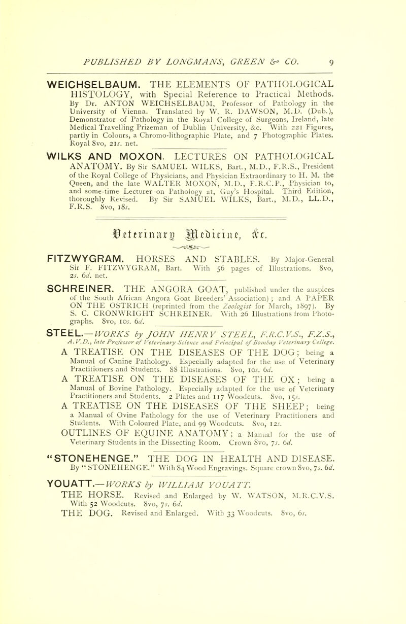 WEICHSELBAUM. THE ELEMENTS OF PATHOLOGICAL HISTOLOGY, with Special Reference to Practical Methods. By Dr. ANTON WEICHSELBAUM, Professor of Pathology in the University of Vienna. Translated by W. R. DAWSON, M.D. (Dub.), Demonstrator of Pathology in the Royal College of Surgeons, Ireland, late Medical Travelling Prizeman of Dublin University, &c. With 221 Figures, partly in Colours, a Chromo-lithographic Plate, and 7 Photographic Plates. Royal 8vo, 21s. net. WILKS AND MOXON. LECTURES ON PATHOLOGICAL ANATOMY. By Sir SAMUEL WILKS, Bart., M.D., F.R.S., President of the Royal College of Physicians, and Physician Extraordinary to H. M. the Queen, and the late WALTER MOXON, M.D., F.R.C.P., Physician to, and some-time Lecturer on Pathology at, Guy's Hospital. Third Edition, thoroughly Revised. By Sir SAMUEL WILKS, Bart., M.D., LL.D., F.R.S. Svo, 18s. tttxhxnxi) IJUbinnc, tit. FITZWYGRAM. HORSES AND STABLES. By Major-General Sir F. FITZWYGRAM, Bart. With 56 pages of Illustrations. Svo, 2s. 6d. net. SCHREINER. THE ANGORA GOAT, published under the auspices of the South African Angora Goat Breeders' Association) ; and A PAPER ON THE OSTRICH (reprinted from the Zoologist for March, 1897). By S. C. CRONWRIGHT SCHREINER. With 26 Illustrations from Photo- graphs. 8vo, 1 cu. 6d. STEEL.— WORKS by JOHN HENRY STEEL, F.R.C.V.S., F.Z.S., A.V,D., late Professor of Veterinary Science and Principal of Bombay Veterinary College. A TREATISE ON THE DISEASES OF THE DOG; being a Manual of Canine Pathology. Especially adapted for the use of Veterinary Practitioners and Students. SS Illustrations. Svo, 10s. 6a'. A TREATISE ON THE DISEASES OF THE OX ; being a Manual of Bovine Pathology. Especially adapted for the use of Veterinary Practitioners and Students. 2 Plates and 117 Woodcuts. Svo, 15s. A TREATISE ON THE DISEASES OF THE SHEEP; being a Manual of Ovine Pathology for the use of Veterinary Practitioners and Students. With Coloured Plate, and 99 Woodcuts. Svo, 12s. OUTLINES OF EQUINE ANATOMY : a Manual for the use of Veterinary Students in the Dissecting Room. Crown Svo, js. bd. STONEHENGE. THE DOG IN HEALTH AND DISEASE. By  STONEHENGE. With 84 Wood Engravings. Square crown Svo, 7*. 6d. YOU ATT.— WORKS by WILLIAM YOU ATT. THE HORSE. Revised and Enlarged by W. WATSON, M.R.C.V.S. With 52 Woodcuts. Svo, Is. 6d. THE DOG. Revised and Enlarged. With 33 Woodcuts. Svo, 6s.