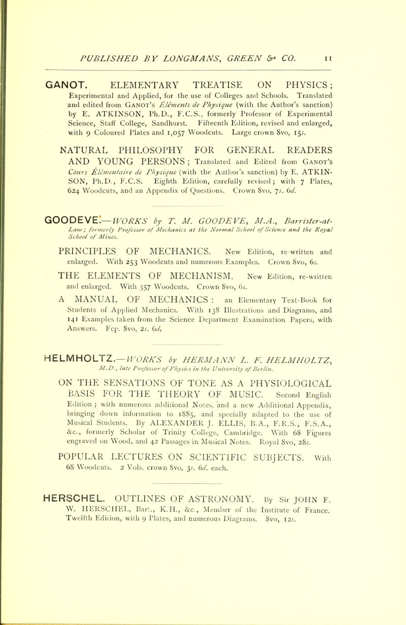 GANOT. ELEMENTARY TREATISE ON PHYSICS; Experimental and Applied, for the use of Colleges and Schools. Translated and edited from Ganot'h Elements de Physique (with the Author's sanction) by E. ATKINSON, Ph.D., F.C.S., formerly Professor of Experimental Science, Staff College, Sandhurst. Fifteenth Edition, revised and enlarged, with 9 Coloured Plates and 1,057 Woodcuts. Large crown 8vo, 15^. NATURAL PHILOSOPHY FOR GENERAL READERS AND YOUNG PERSONS ; Translated and Edited from Ganot's Conrs Elementaire de Physique (with the Author's sanction) by E. ATKIN- SON, Ph.D., F.C.S. Eighth Edition, carefully revised; with 7 Plates, 624 Woodcuts, and an Appendix of Questions. Crown 8vo, Js. 6d. GOODEVEi— WORKS by T. M. GOODEVE, M.A., Barrister-at- Law; formerly Professor of Mechanics at the Normal School of Science and the Royal School of Mines. PRINCIPLES OF MECHANICS. New Edition, re-written and enlarged. With 253 Woodcuts and numerous Examples. Crown 8vo, 6s. THE ELEMENTS OF MECHANISM. New Edition, re-written and enlarged. With 357 Woodcuts. Crown 8vo, 6s. A MANUAL OF MECHANICS : an Elementary Text-Book for Students of Applied Mechanics. With 138 Illustrations and Diagrams, and 141 Examples taken from the Science Department Examination Papers, with Answers. Fcp. 8vo, 2s. 6d. HELMHOLTZ.— WORKS by HERMANN L. F. HELMHOLTZ, M.D., late Professor of Physics in the University of Berlin. ON THE SENSATIONS OF TONE AS A PHYSIOLOGICAL BASIS FOR THE THEORY OF MUSIC. Second English Edition ; with numerous additional Notes, and a new Additional Appendix, bringing down information to 1885, and specially adapted to the use of Musical Students. By ALEXANDER J. ELLIS, B.A., F.R.S., F.S.A., &c, formerly Scholar of Trinity College, Cambridge. With 68 Figures engraved on Wood, and 42 Passages in Musical Notes. Royal 8vo, 28.S. POPULAR LECTURES ON SCIENTIFIC SUBJECTS. With 68 Woodcuts. 2 Vols, crown 8vo, 3.?. 6d. each. HERSCHEL. OUTLINES OF ASTRONOMY. By Sir JOHN F. W. HERSCHEL, Bar'.., K.H., &c, Member of the Institute of France. Twelfth Edition, with 9 Plates, and numerous Diagrams. 8vo, 12s.