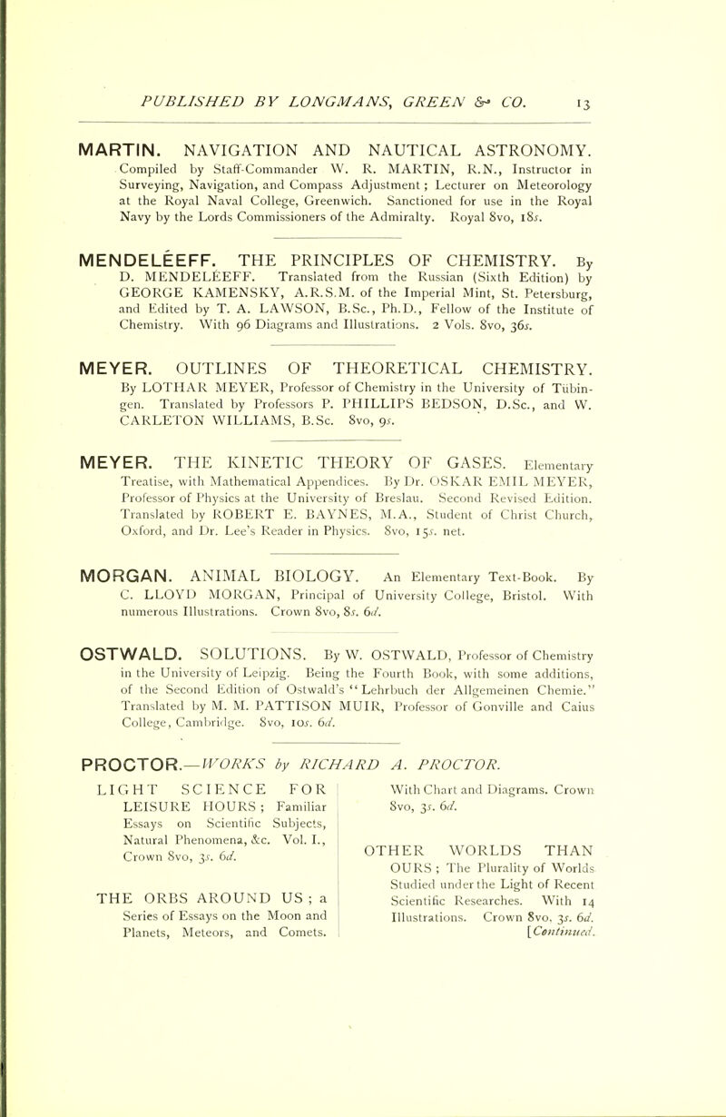 MARTIN. NAVIGATION AND NAUTICAL ASTRONOMY. Compiled by Staff-Commander W. R. MARTIN, R.N., Instructor in Surveying, Navigation, and Compass Adjustment ; Lecturer on Meteorology at the Royal Naval College, Greenwich. Sanctioned for use in the Royal Navy by the Lords Commissioners of the Admiralty. Royal 8vo, lSs. MENDELEEFF. THE PRINCIPLES OF CHEMISTRY. By D. MENDELEEFF. Translated from the Russian (Sixth Edition) by GEORGE KAMENSKY, A.R.S.M. of the Imperial Mint, St. Petersburg, and Edited by T. A. LAWSON, B.Sc, Ph.D., Fellow of the Institute of Chemistry. With 96 Diagrams and Illustrations. 2 Vols. 8vo, 36*. MEYER. OUTLINES OF THEORETICAL CHEMISTRY. By LOTHAR MEYER, Professor of Chemistry in the University of Tiibin- gen. Translated by Professors P. PHILLIPS BEDSON, D.Sc, and W. CARLETON WILLIAMS, B.Sc. Svo, gs. MEYER. THE KINETIC THEORY OF GASES. Elementary Treatise, with Mathematical Appendices. By Dr. OSKAR EMIL MEYER, Professor of Physics at the University of Breslau. Second Revised Edition. Translated by ROBERT E. BAYNES, M.A., Student of Christ Church, Oxford, and Dr. Lee's Reader in Physics. Svo, 15.C net. MORGAN. ANIMAL BIOLOGY. An Elementary Text-Book. By C. LLOYD MORGAN, Principal of University College, Bristol. With numerous Illustrations. Crown 8vo, 8.r. 6</. OSTWALD. SOLUTIONS. By W. OSTWALD, Professor of Chemistry in the University of Leipzig. Being the Fourth Book, with some additions, of the Second Edition of Ostwald's  Lehrbuch der Allgemeinen Chemie. Translated by M. M. PATTISON MUIR, Professor of Gonville and Caius College, Cambridge. Svo, 10s. 6d. PROCTOR.— WORKS by RICHARD A. PROCTOR. LIGHT SCIENCE FOR LEISURE HOURS ; Familiar Essays on Scientific Subjects, Natural Phenomena, &c. Vol. I., Crown 8vo, y. 6d. THE ORBS AROUND US ; a Series of Essays on the Moon and Planets, Meteors, and Comets. With Chart and Diagrams. Crown Svo, 3.r. 6d. OTHER WORLDS THAN OURS ; The Plurality of Worlds Studied under the Light of Recent Scientific Researches. With 14 Illustrations. Crown 8vo. 3.?. 6d. \C«ntinued,