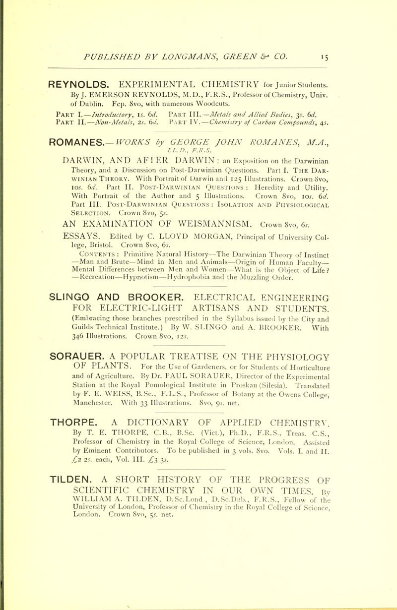 REYNOLDS. EXPERIMENTAL CHEMISTRY for Junior Students. By J. EMERSON REYNOLDS, M.D., F.R.S., Professor of Chemistry, Univ. of Dublin. Fcp. 8vo, with numerous Woodcuts. Part I.—Introductory, is. 6d. Part III.—Metals and Allied Bodies, 6d. Part II.—Non-Metals, 2s. 6J. Part IV.—Chemistry of Carbon Compounds, 4s. ROMANES.— WORKS by GEORGE JOHN ROMANES, M.A., LL.D., F.K.S. DARWIN, AND AFIER DARWIN : an Exposition on the Darwinian Theory, and a Discussion on Post-Darwinian Questions. Part I. The Dar- winian Theory. With Portrait of Darwin and 125 Illustrations. Crown Svo, 10s. 6d. Part II. Post-Darwinian Questions : Heredity and Utility. With Portrait of the Author and 5 Illustrations. Crown 8vo, 10s. 6d. Part III. Post-Darwinian Questions: Isolation and Physiological Selection. Crown 8vo, $s. AN EXAMINATION OF WE IS M AN NIS M. Crown Svo, 6s. ESSAYS. Edited by C. LLOYD MORGAN, Principal of University Col- lege, Bristol. Crown 8vo, 6s. Contents : Primitive Natural History—The Darwinian Theory of Instinct —Man and Brute—Mind in Men and Animals—Origin of Human Faculty—■ Mental Differences between Men and Women—What is the Object of Life ? — Recreation—Hypnotism—Hydrophobia and the Muzzling Order. SLINGO AND BROOKER. ELECTRICAL ENGINEERING FOR ELECTRIC-LIGHT ARTISANS AND STUDENTS. (Embracing those branches prescribed in the Syllabus issued by the City and Guilds Technical Institute.) By W. SLINGO and A. BROOKER. With 346 Illustrations. Crown Svo, 12s. SORAUER. A POPULAR TREATISE ON THE PHYSIOLOGY OF PLANTS. For the Use of Gardeners, or for Students of Horticulture and of Agriculture. By Dr. PAUL SORAUER, Director of the Experimental Station at the Royal Pomological Institute in Proskau (Silesia). Translated by F. E. WEISS, B.Sc, F.L.S., Professor of Botany at the Owens College, Manchester. With 33 Illustrations. 8vo, 9.?. net. THORPE. A DICTIONARY OF APPLIED CHEMISTRY. By T. E. THORPE, C.B., B.Sc. (Vict.), Ph.D., F.R.S., Treas. C.S., Professor of Chemistry in the Royal College of Science, London. Assisted by Eminent Contributors. To be published in 3 vols. Svo. Vols. I. and II. £2 2s. each, Vol. III. ^3 $s. TILDEN. A SHORT HISTORY OF THE PROGRESS OF SCIENTIFIC CHEMISTRY IN OUR OWN TIMES. Bv WILLIAM A. TILDEN, D.Sc.Lond , D.Sc.Dab., F.R.S., Fellow of the University of London, Professor of Chemistry in the Royal College of Science, London. Crown 8vo, $s. net.