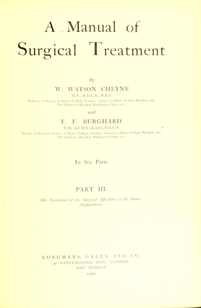 A Manual of Surgical Treatment By W. WATSON CHEYNE M.B., F.K.C.S., F.K.S. Professor of Surgery in King's College, London; Surgeon to King's College Hospital, and The Children's Hospital, Padding ton Green, etc. and F. F. BURGHARD M.D. and M.S. (Lond.), F.K.C.S. Teacher of Practical Surgery in King's College, London; Surgeon to King's College Hospital, and The Children's Hospital, Paddington Green, et. . In Six Parts PART III. The Treatment of the Surgical Affections of the Bona. Aiii/>i//(iti(>)/s LONGMANS, G REE N A N L> C 0. 39 PATERNOSTER ROW, LONDON AND BOMBAY 1900