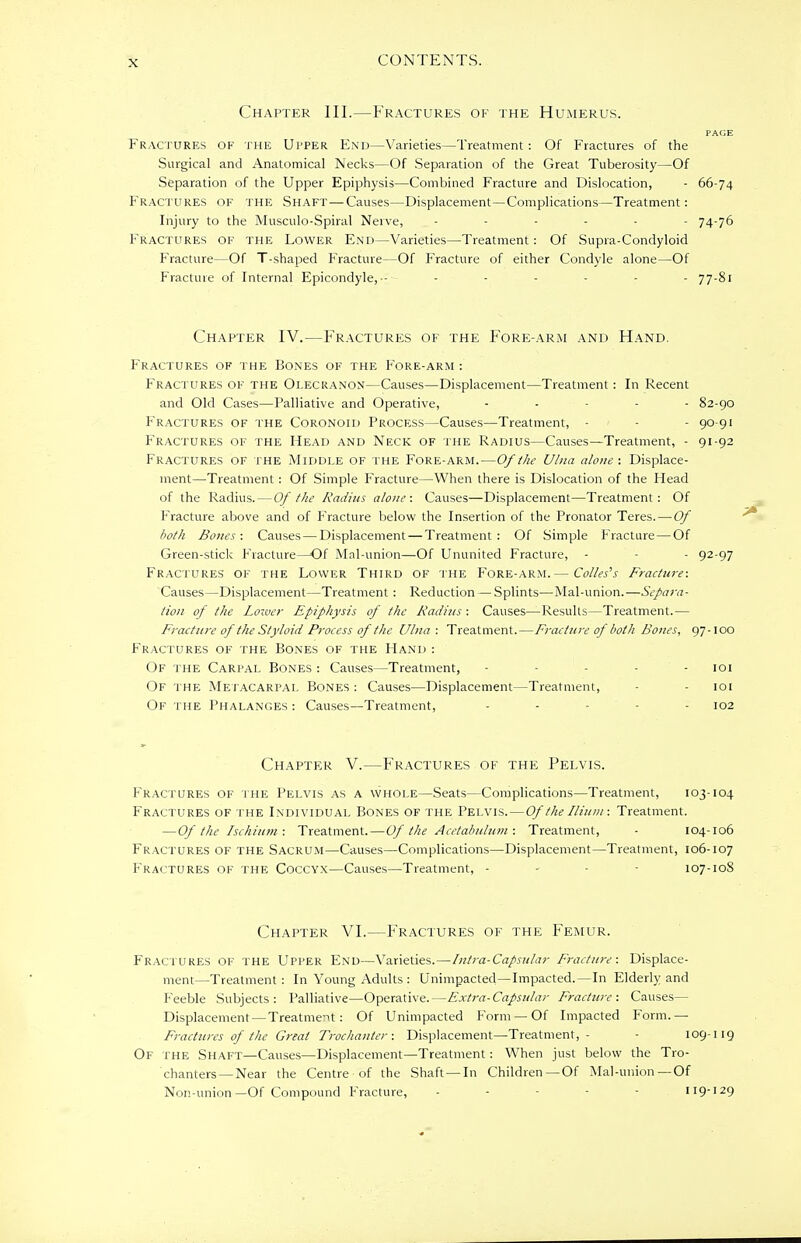 Chapter III.—Fractures of the Humerus. PAGE Fractures of the Upper End—Varieties—Treatment : Of Fractures of the Surgical and Anatomical Necks—Of Separation of the Great Tuberosity—Of Separation of the Upper Epiphysis—Combined Fracture and Dislocation, - 66-74 Fractures of the Shaft—Causes—Displacement—Complications—Treatment: Injury to the Musculo-Spiral Nerve, ...... 74-76 Fractures of the Lower End—Varieties—Treatment: Of Supra-Condyloid Fracture—Of T-shaped Fracture—Of Fracture of either Condyle alone—Of Fracture of Internal Epicondyle, ■- ...... 77-81 Chapter IV.—Fractures of the Fore-arm and Hand. Fractures of the Bones of the Fore-arm : Fractures of the Olecranon—Causes—Displacement—Treatment: In Recent and Old Cases—Palliative and Operative, - - - - 82-90 Fractures of the Coronoid Process—Causes—Treatment, - - 90-91 Fractures of the Head and Neck of the Radius—Causes—Treatment, - 91-92 Fractures of the Middle of the Fore-arm.—Of the Ulna alone : Displace- ment—Treatment: Of Simple Fracture—When there is Dislocation of the Head of the Radius. — Of the Radius alone: Causes—Displacement—Treatment: Of Fracture above and of Fracture below the Insertion of the Pronator Teres. — Of both Bones: Causes — Displacement — Treatment: Of Simple Fracture — Of Green-stick Fracture—Of Mal-union—Of Ununited Fracture, - - 92-97 Fractures of the Lower Third of the Fore-arm.— Colles's Fracture: Causes—Displacement—Treatment : Reduction — Splints—Mal-union.—Separa- tion of the Lotver Epiphysis of the Radius : Causes—Results—Treatment.— Fracture of the Styloid Process of the Ulna : Treatment.—Fracture of both Bones, 97-100 Fractures of the Bones of the Hand : Of the Carpal Bones : Causes—Treatment, - - 101 Of the Metacarpal Bones: Causes—Displacement—Treatment, - 101 Of the Phalanges : Causes—Treatment, - - - 102 Chapter V.—Fractures of the Pelvis. Fractures of the Pelvis as a whole—Seats—Complications—Treatment, 103-104 Fractures of the Individual Bones of the Pelvis.—Of the Ilium: Treatment. — Of the Ischium: Treatment.—Of the Acetabulum : Treatment, - 104-106 Fractures of the Sacrum—Causes—Complications—Displacement—Treatment, 106-107 Fractures of the Coccyx—Causes—Treatment, - - - 107-108 Chapter VI.—Fractures of the Femur. Fractures of the Upper End—Varieties.—Intra-Capsular Fracture: Displace- ment—Treatment : In Voting Adults : Unimpacted—Impacted.—In Elderly and Feeble Subjects: Palliative—Operative.—Extra-Capsular Fracture : Causes— Displacement — Treatment: Of Unimpacted Form — Of Impacted Form.— Fractures of the Great Trochanter: Displacement—Treatment,- 109-119 Of the Shaft—Causes—Displacement—Treatment: When just below the Tro- chanters—Near the Centre of the Shaft —In Children —Of Mal-union—Of Non-union—Of Compound Fracture, - - - 119-129