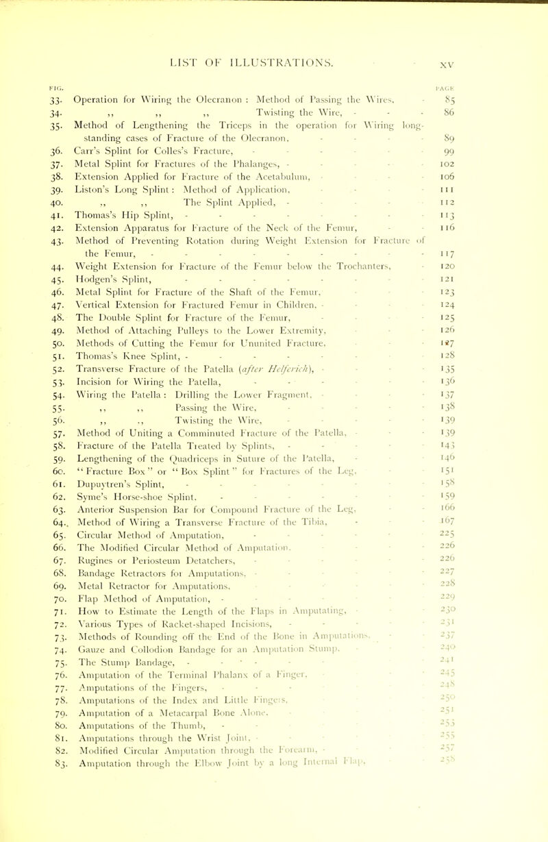 FIG. PACE 33. Operation for Wiring the Olecranon : Method of Passing the Wires, 85 34. ,, ,, ,, Twisting the Wire, - - - 86 35. Method of Lengthening the Triceps in the operation for Wiring long- standing cases of Fracture of the Olecranon. 89 36. Can's Splint for Colles's Fracture, - 99 37. Metal Splint for Fractures of the Phalanges, - 102 38. Extension Applied for Fracture of the Acetabulum, 106 39. Liston's Long Splint: Method of Application, 111 40. ,, ,, The Splint Applied, • 112 41. Thomas's Hip Splint, - - 113 42. Extension Apparatus for Fracture of the Neck of the Femur, 116 43. Method of Preventing Rotation during Weight Extension fur Fracture oi the Femur, - - - - - - - -117 44. Weight Extension for Fracture of the Femur below the Trochanters, 120 45. Hodgen's Splint, - 121 46. Metal Splint for Fracture of the Shaft of the Femur, 123 47. Vertical Extension for Fractured Femur in Children. - 124 48. The Double Splint for Fracture of the Femur, 125 49. Method of Attaching Pulleys to the Lower Extremity. 126 50. Methods of Cutting the Femur for Ununited Fracture, 1 *7 51. Thomas's Knee Splint, - - 128 52. Transverse Fracture of I he Patella (after Helferich), ■ 135 53. Incision for Wiring the Patella, 136 54. Wiring the Patella: Drilling the Lower Fragment. 137 55. ,, ,, Passing the Wire, - - '3s 56. ,, ., Twisting the Wire, - - 139 57. Method of Uniting a Comminuted Fracture of the Patella, 139 58. Fracture of the Patella Treated by Splints, - 143 59. Lengthening of the Quadriceps in Suture of the Patella, 6c. Fracture Box or Box Splint for fractures of the Leg. 151 61. Dupuytren's Splint, - '5° 62. Syme's Horse-shoe Splint. - '59 63. Anterior Suspension Bar for Compound Fracture of the Leg. '66 64.. Method of Wiring a Transverse Fracture of the Tibia, 65. Circular Method of Amputation, 66. The Modified Circular Method of Amputation. 67. Rugines or Periosteum Detatchers, 68. Bandage Retractors foi Amputations. 69. Metal Retractor for Amputations, 70. Flap Method of Amputation, - 71. How to Estimate the Length of the Maps in Amputating, 72. Various Types of Racket-shaped Incisions, 73. Methods of Rounding off the End of the Hone in Amputations, 74. Gauze and Collodion Bandage for an Amputation Stump. 75. The Stump Bandage, - - 76. Amputation of the Terminal Phalanx of a Finger. 77. Amputations of the Lingers, 78. Amputations of the Index and Little Fingers, 79. Amputation of a Metacarpal Bone Alone. 80. Amputations of the Thumb, 81. Amputations through the Wrist Joint, 82. Modified Circular Amputation through the Forearm, • S3. Amputation through the Elbow Joint by a long Internal Flap.