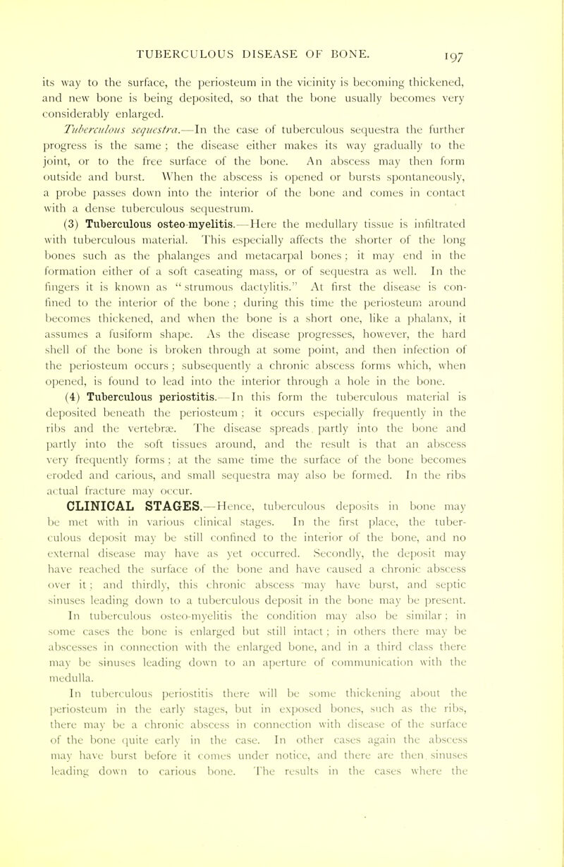 its way to the surface, the periosteum in the vicinity is becoming thickened, and new bone is being deposited, so that the bone usually becomes very considerably enlarged. Tuberculous sequestra.—In the case of tuberculous sequestra the further progress is the same ; the disease either makes its way gradually to the joint, or to the free surface of the bone. An abscess may then form outside and burst. When the abscess is opened or bursts spontaneously, a probe passes down into the interior of the bone and comes in contact with a dense tuberculous sequestrum. (3) Tuberculous osteo myelitis.—Here the medullary tissue is infiltrated with tuberculous material. This especially affects the shorter of the long bones such as the phalanges and metacarpal bones ; it may end in the formation either of a soft caseating mass, or of sequestra as well. In the fingers it is known as  strumous dactylitis. At first the disease is con- fined to the interior of the bone ; during this time the periosteum around becomes thickened, and when the bone is a short one, like a phalanx, it assumes a fusiform shape. As the disease progresses, however, the hard shell of the bone is broken through at some point, and then infection of the periosteum occurs ; subsequently a chronic abscess forms which, when opened, is found to lead into the interior through a hole in the bone. (4) Tuberculous periostitis.--In this form the tuberculous material is deposited beneath the periosteum ; it occurs especially frequently in the ribs and the vertebrae. The disease spreads partly into the bone and partly into the soft tissues around, and the result is that an abscess very frequently forms ; at the same time the surface of the bone becomes eroded and carious, and small sequestra may also be formed. In the ribs actual fracture may occur. CLINICAL STAGES.—Hence, tuberculous deposits in bone may lie met with in various clinical stages. In the first place, the tuber- culous deposit may be still confined to the interior of the bone, and no external disease may have as yet occurred. Secondly, the deposit may have reached the surface of the bone and have caused a chronic abscess over it : and thirdly, this chronic abscess may have burst, and septic sinuses leading down to a tuberculous deposit in the bone may be present. In tuberculous osteo-myelitis the condition may also be similar: in some cases the bone is enlarged but still intact ; in others there may be abscesses in connection with the enlarged bone, and in a third class there may be sinuses leading down to an aperture of communication with the medulla. In tuberculous periostitis there will be some thickening about the periosteum in the early stages, but in exposed bones, such as the ribs, there may be a chronic abscess in connection with disease of the surface of the bone quite early in the case. In other cases again the abscess may have burst before it comes under notice, and there are then, sinuses leading down to carious bone. The results in the cases where the