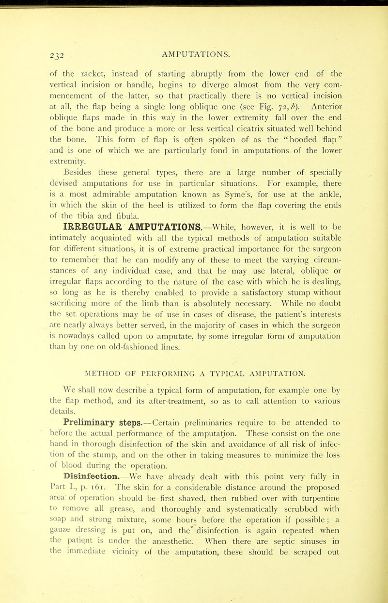 of the racket, instead of starting abruptly from the lower end of the vertical incision or handle, begins to diverge almost from the very com- mencement of the latter, so that practically there is no vertical incision at all, the flap being a single long oblique one (see Fig. 72,^). Anterior oblique flaps made in this way in the lower extremity fall over the end of the bone and produce a more or less vertical cicatrix situated well behind the bone. This form of flap is often spoken of as the  hooded flap and is one of which we are particularly fond in amputations of the lower extremity. Besides these general types, there are a large number of specially devised amputations for use in particular situations. For example, there is a most admirable amputation known as Syme's, for use at the ankle, in which the skin of the heel is utilized to form the flap covering the ends of the tibia and fibula. IRREGULAR AMPUTATIONS.—While, however, it is well to be intimately acquainted with all the typical methods of amputation suitable for different situations, it is of extreme practical importance for the surgeon to remember that he can modify any of these to meet the varying circum- stances of any individual case, and that he may use lateral, oblique or irregular flaps according to the nature of the case with which he is dealing, so long as he is thereby enabled to provide a satisfactory stump without sacrificing more of the limb than is absolutely necessary. While no doubt the set operations may be of use in cases of disease, the patient's interests are nearly always better served, in the majority of cases in which the surgeon is nowadays called upon to amputate, by some irregular form of amputation than by one on old-fashioned lines. METHOD OF PERFORMING A TYPICAL AMPUTATION. We shall now describe a typical form of amputation, for example one by the flap method, and its after-treatment, so as to call attention to various details. Preliminary Steps.—Certain preliminaries require to be attended to before the actual performance of the amputation. These consist on the one hand in thorough disinfection of the skin and avoidance of all risk of infec- tion of the stump, and on the other in taking measures to minimize the loss of blood during the operation. Disinfection.—We have already dealt with this point very fully in Part I., p. 161. The skin for a considerable distance around the proposed area of operation should be first shaved, then rubbed over with turpentine to remove all grease, and thoroughly and systematically scrubbed with soap and strong mixture, some hours before the operation if possible; a gauze dressing is put on, and the' disinfection is again repeated when the patient is under the anaesthetic. When there are septic sinuses in the immediate vicinity of the amputation, these should be scraped out