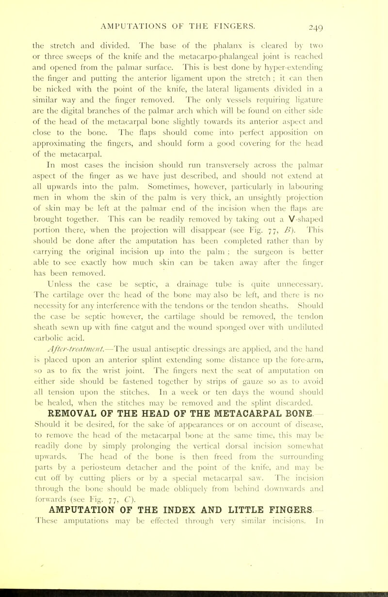 the stretch and divided. The base of the phalanx is cleared by two or three sweeps of the knife and the metacarpo-phalangeal joint is reached and opened from the palmar surface. This is best done by hyper-extending the finger and putting the anterior ligament upon the stretch ; it can then be nicked with the point of the knife, the lateral ligaments divided in a similar way and the linger removed. The only vessels requiring ligature are the digital branches of the palmar arch which will be found on either side of the head of the metacarpal bone slightly towards its anterior aspect and close to the bone. The flaps should come into perfect apposition on approximating the fingers, and should form a good covering for the head of the metacarpal. In most cases the incision should run transversely across the palmar aspect of the finger as we have just described, and should not extend at all upwards into the palm. Sometimes, however, particularly in labouring men in whom the skin of the palm is very thick, an unsightly projection of skin may be left at the palmar end of the incision when the flaps arc- brought together. This can be readily removed by taking out a V-shaped portion there, when the projection will disappear (see Fig. 77, B). This should be done after the amputation has been completed rather than by carrying the original incision up into the palm : the surgeon is better able to see exactly how much skin can be taken away after the finger has been removed. Unless the case be septic, a drainage tube is quite unnecessary. The cartilage over the head of the bone may also be left, and there is no necessity for any interference with the tendons or the tendon sheaths. Should the case be septic however, the cartilage should be removed, the tendon sheath sewn up with fine catgut and the wound sponged over with undiluted carbolic acid. After-treatment.—The usual antiseptic dressings are applied, and the hand is placed upon an anterior splint extending some distance up the fore arm, so as to fix the wrist joint. The fingers next the seat of amputation on either side should be fastened together by strips of gauze so as to avoid all tension upon the stitches. In a week or ten days the wound should be healed, when the stitches may be removed and the splint discarded. REMOVAL OF THE HEAD OF THE METACARPAL BONE Should it be desired, for the sake of appearances or on account of disease, to remove the head of the metacarpal bone at the same time, this may be readily done by simply prolonging the vertical dorsal incision somewhat upwards. The head of the bone is then freed from the surrounding parts by a periosteum detacher and the point of the knife, and may be cut off by cutting pliers or by a special metacarpal saw. The incision through the bone should be made obliquely from behind downwards and forwards (see Fig. 77, C). AMPUTATION OF THE INDEX AND LITTLE FINGERS These amputations may be effected through very similar incisions. In