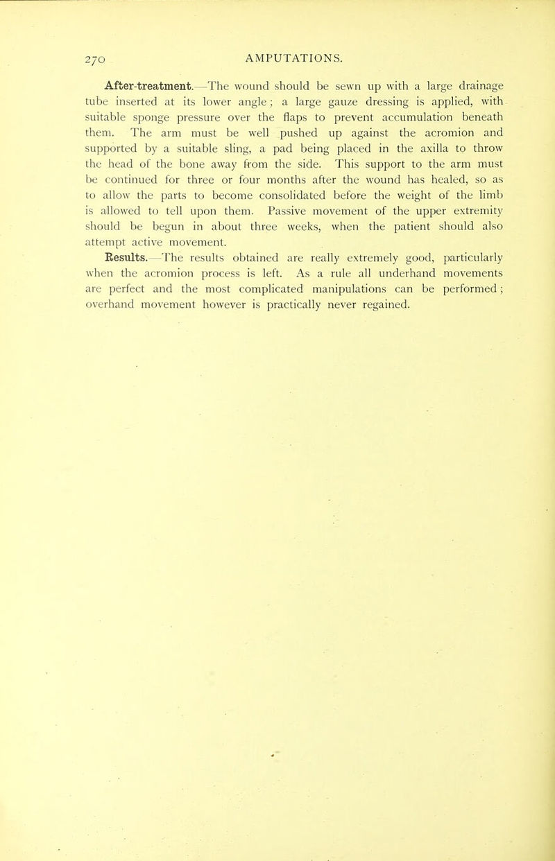 After-treatment.—The wound should be sewn up with a large drainage tube inserted at its lower angle; a large gauze dressing is applied, with suitable sponge pressure over the flaps to prevent accumulation beneath them. The arm must be well pushed up against the acromion and supported by a suitable sling, a pad being placed in the axilla to throw the head of the bone away from the side. This support to the arm must be continued for three or four months after the wound has healed, so as to allow the parts to become consolidated before the weight of the limb is allowed to tell upon them. Passive movement of the upper extremity should be begun in about three weeks, when the patient should also attempt active movement. Results. -The results obtained are really extremely good, particularly when the acromion process is left. As a rule all underhand movements are perfect and the most complicated manipulations can be performed ; overhand movement however is practically never regained.