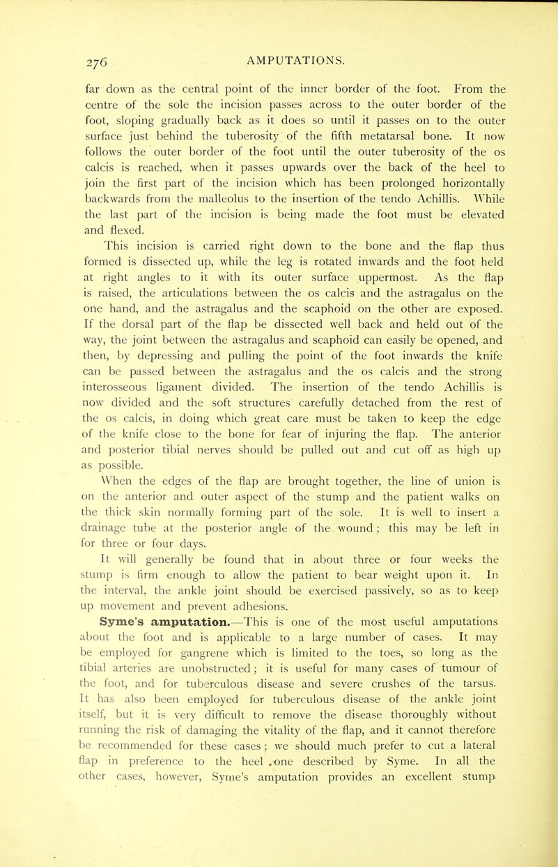 far down as the central point of the inner border of the foot. From the centre of the sole the incision passes across to the outer border of the foot, sloping gradually back as it does so until it passes on to the outer surface just behind the tuberosity of the fifth metatarsal bone. It now follows the outer border of the foot until the outer tuberosity of the os calcis is reached, when it passes upwards over the back of the heel to join the first part of the incision which has been prolonged horizontally backwards from the malleolus to the insertion of the tendo Achillis. While the last part of the incision is being made the foot must be elevated and flexed. This incision is carried right down to the bone and the flap thus formed is dissected up, while the leg is rotated inwards and the foot held at right angles to it with its outer surface uppermost. As the flap is raised, the articulations between the os calcis and the astragalus on the one hand, and the astragalus and the scaphoid on the other are exposed. If the dorsal part of the flap be dissected well back and held out of the way, the joint between the astragalus and scaphoid can easily be opened, and then, by depressing and pulling the point of the foot inwards the knife can be passed between the astragalus and the os calcis and the strong interosseous ligament divided. The insertion of the tendo Achillis is now divided and the soft structures carefully detached from the rest of the os calcis, in doing which great care must be taken to keep the edge of the knife close to the bone for fear of injuring the flap. The anterior and posterior tibial nerves should be pulled out and cut off as high up as possible. When the edges of the flap are brought together, the line of union is on the anterior and outer aspect of the stump and the patient walks on the thick skin normally forming part of the sole. It is well to insert a drainage tube at the posterior angle of the. wound; this may be left in for three or four days. It will generally be found that in about three or four weeks the stump is firm enough to allow the patient to bear weight upon it. In the interval, the ankle joint should be exercised passively, so as to keep up movement and prevent adhesions. Syme's amputation.—This is one of the most useful amputations about the foot and is applicable to a large number of cases. It may be employed for gangrene which is limited to the toes, so long as the tibial arteries are unobstructed; it is useful for many cases of tumour of the foot, and for tuberculous disease and severe crushes of the tarsus. It has also been employed for tuberculous disease of the ankle joint itself, but it is very difficult to remove the disease thoroughly without running the risk of damaging the vitality of the flap, and it cannot therefore be recommended for these cases ; we should much prefer to cut a lateral flap in preference to the heel ,one described by Syme. In all the other cases, however, Syme's amputation provides an excellent stump