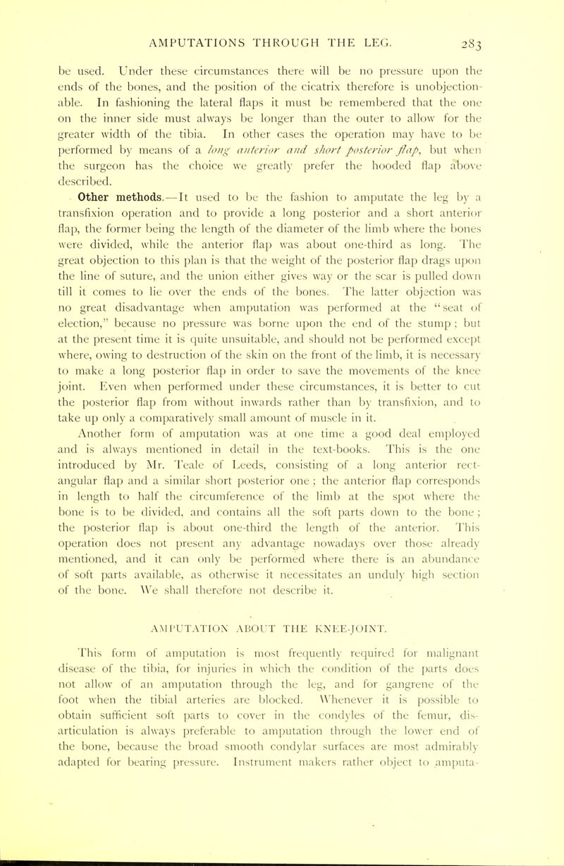 be used. Under these circumstances there will be no pressure upon the ends of the bones, and the position of the cicatrix therefore is unobjection- able. In fashioning the lateral flaps it must be remembered that the one on the inner side must always be longer than the outer to allow for the greater width of the tibia. In other cases the operation may have to be performed by means of a long anterior and short posterior flap, but when the surgeon has the choice we greatly prefer the hooded flap above described. Other methods. — It used to be the fashion to amputate the leg by a transfixion operation and to provide a long posterior and a short anterior flap, the former being the length of the diameter of the limb where the bones were divided, while the anterior flap was about one-third as long. The great objection to this plan is that the weight of the posterior flap drags upon the line of suture, and the union either gives way or the scar is pulled down till it comes to lie over the ends of the bones. The latter objection was no great disadvantage when amputation was performed at the  seat of election, because no pressure was borne upon the end of the stump ; but at the present time it is quite unsuitable, and should not be performed except where, owing to destruction of the skin on the front of the limb, it is necessary to make a long posterior flap in order to save the movements of the knee joint. Even when performed under these circumstances, it is better to cut the posterior flap from without inwards rather than by transfixion, and to take up only a comparatively small amount of muscle in it. Another form of amputation was at one time a good deal employed and is always mentioned in detail in the text-books. This is the one introduced by Mr. Teale of Leeds, consisting of a long anterior rect- angular flap and a similar short posterior one ; the anterior flap corresponds in length to half the circumference of the limb at the spot where the bone is to be divided, and contains all the soft parts down to the bone ; the posterior flap is about one-third the length of the anterior. This operation does not present an)- advantage nowadays over those already mentioned, and it can only be performed where there is an abundance of soft parts available, as otherwise it necessitates an unduly high section of the bone. We shall therefore not describe it. AMPUTATION ABOUT THE KNEE-JOINT. This form of amputation is most frequently required for malignant disease of the tibia, for injuries in which the condition of the parts does not allow of an amputation through the leg, and for gangrene of the foot when the tibial arteries are blocked. Whenever it is possible to obtain sufficient soft parts to cover in the condyles of the femur, dis- articulation is always preferable to amputation through the lower end of the bone, because the broad smooth condylar surfaces are most admirably adapted for bearing pressure. Instrument makers rather object to amputa-
