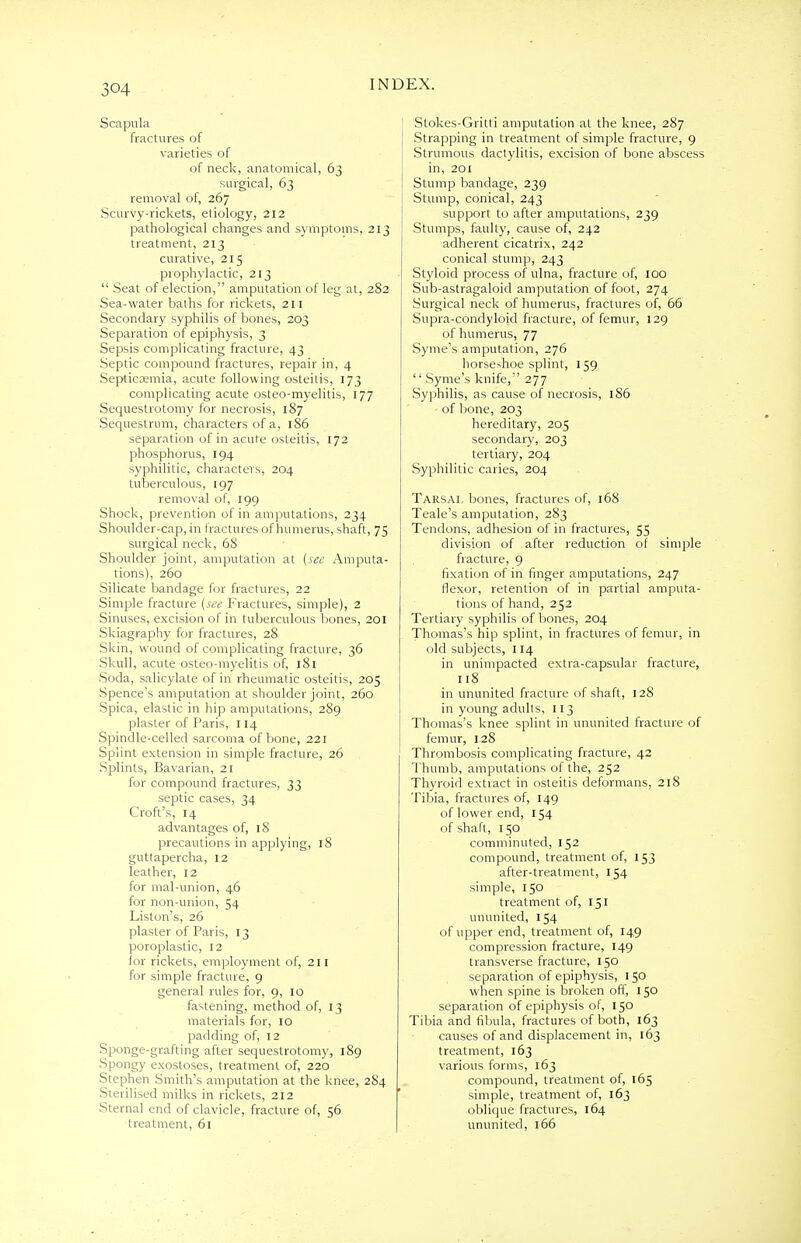 3©4 Scapula fractures of varieties of of neck, anatomical, 63 surgical, 63 removal of, 267 Scurvy-rickets, etiology, 212 pathological changes and symptoms, 213 treatment, 213 curative, 215 prophylactic, 213  Seat of election, amputation of leg at, 282 Sea-water baths for rickets, 211 Secondary syphilis of bones, 203 Separation of epiphysis, 3 Sepsis complicating fracture, 43 Septic compound fractures, repair in, 4 Septicaemia, acute following osteitis, 173 complicating acute osteo-myelitis, 177 Sequestrotomy for necrosis, 187 Sequestrum, characters of a, 186 separation of in acute osteitis, 172 phosphorus, 194 syphilitic, characters, 204 tuberculous, 197 removal of, 199 Shock, prevention of in amputations, 234 Shoulder-cap, in fractures of humerus, shaft, 75 surgical neck, 6S Shoulder joint, amputation at (see Amputa- tions), 260 Silicate bandage for fractures, 22 Simple fracture (see Fractures, simple), 2 Sinuses, excision of in tuberculous bones, 201 Skiagraphy for fractures, 28 Skin, wound of complicating fracture, 36 Skull, acute osteo-myelitis of, 181 Soda, salicylate of in rheumatic osteitis, 205 Spence's amputation at shoulder joint, 260 Spica, elastic in hip amputations, 289 plaster of Paris, 114 Spindle-celled sarcoma of bone, 221 Splint extension in simple fracture, 26 Splints, Bavarian, 21 for compound fractures, 33 septic cases, 34 Croft's, 14 advantages of, 18 precautions in applying, 18 guttapercha, 12 leather, 12 for mal-union, 46 for non-union, 54 Liston's, 26 plaster of Paris, 13 poroplastic, 12 for rickets, employment of, 211 for simple fracture, 9 general rules for, 9, 10 fastening, method of, 13 materials for, 10 padding of, 12 Sponge-grafting after sequestrotomy, 189 Spongy exostoses, treatment of, 220 Stephen Smith's amputation at the knee, 284 Sterilised milks in rickets, 212 Sternal end of clavicle, fracture of, 56 treatment, 61 Stokes-Gritti amputation at the knee, 287 Strapping in treatment of simple fracture, 9 Strumous dactylitis, excision of bone abscess in, 201 Stump bandage, 239 Stump, conical, 243 support to after amputations, 239 Stumps, faulty, cause of, 242 adherent cicatrix, 242 conical stump, 243 Styloid process of ulna, fracture of, 100 Sub-astragaloid amputation of foot, 274 Surgical neck of humerus, fractures of, 66 Supra-condyloid fracture, of femur, 129 of humerus, 77 Syme's amputation, 276 horseshoe splint, 159  Syme's knife, 277 Syphilis, as cause of necrosis, 186 of bone, 203 hereditary, 205 secondary, 203 tertiary, 204 Syphilitic caries, 204 Tarsal bones, fractures of, 168 Teale's amputation, 283 Tendons, adhesion of in fractures, 55 division of after reduction of simple fracture, 9 fixation of in finger amputations, 247 flexor, retention of in partial amputa- tions of hand, 252 Tertiary syphilis of bones, 204 Thomas's hip splint, in fractures of femur, in old subjects, 114 in unimpacted extra-capsular fracture, 118 in ununited fracture of shaft, 128 in young adults, 113 Thomas's knee splint in ununited fracture of femur, 128 Thrombosis complicating fracture, 42 Thumb, amputations of the, 252 Thyroid extract in osteitis deformans, 218 Tibia, fractures of, 149 of lower end, 154 of shaft, 150 comminuted, 152 compound, treatment of, 153 after-treatment, 154 simple, 150 treatment of, 151 ununited, 154 of upper end, treatment of, 149 compression fracture, 149 transverse fracture, 150 separation of epiphysis, 150 when spine is broken off, 150 separation of epiphysis of, 150 Tibia and fibula, fractures of both, 163 causes of and displacement in, 163 treatment, 163 various forms, 163 compound, treatment of, 165 simple, treatment of, 163 oblique fractures, 164 ununited, 166