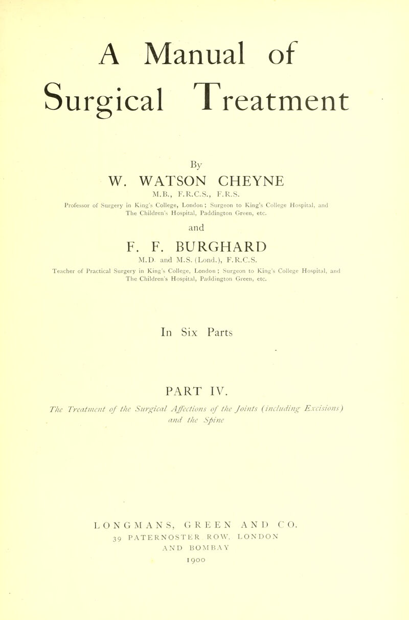 A Manual of Surgical Treatment By W. WATSON CHEYNE M.B., F.R.C.S., F.R.S. Professor of Surgery in King's College, London ; Surgeon to King's College Hospital, and The Children's Hospital, Paddington Green, etc. and F. F. BURGHARD M.D. and M.S. (Lond.)j F.R.C.S. Teacher of Practical Surgery in King's College, London ; Surgeon to King's College Hospital, and The Children's Hospital, Paddington Green, etc. In Six Parts PART IV. The Treatment of the Surgical Affections of the Joints (including Excisions) and the Spine LONGMANS, GREEN AND CO. 39 PATERNOSTER ROW, LONDON AND BOMRAY I 900