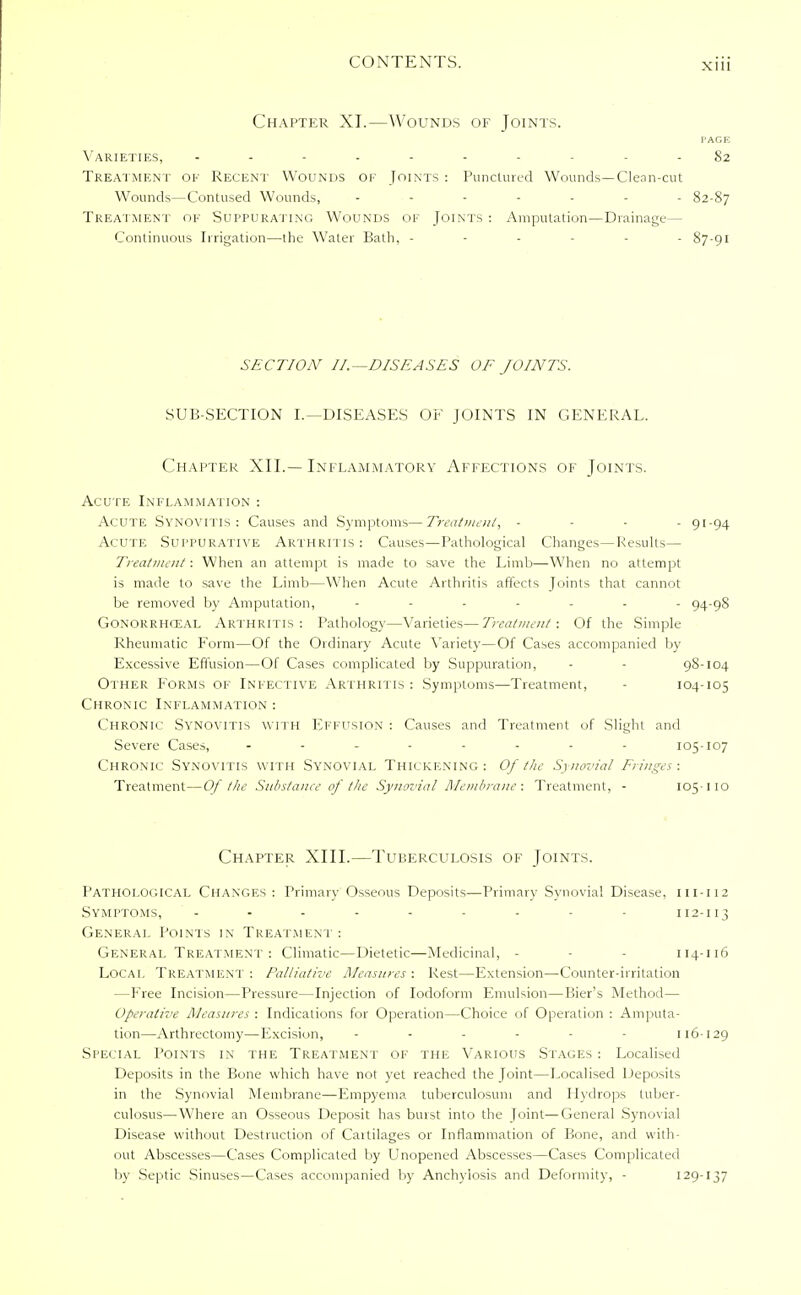 Chapter XI.—Wounds of Joints. I'AGE Varieties, - 82 Treatment of Recent WOUNDS of Joints : Punctured Wounds—Clean-cut Wounds—Contused Wounds, ------- 82-87 Treatment oe Suppurating Wounds of Joints : Amputation—Drainage— Continuous Irrigation—the Water Bath. ------ 87-91 SECTION II.—DISEASES OF JOINTS. SUB-SECTION I.—DISEASES OF JOINTS IN GENERAL. Chapter XII.—Inflammatory Affections of Joints. Acute Inflammation : Acute Synovitis: Causes and Symptoms—Treatment, - 91-94 Acute Suppurative Arthri tis : Causes—Pathological Changes—Results— Treatment: When an attempt is made to save the Limb—When no attempt is made to save the Limb—When Acute Arthritis affects Joints that cannot be removed by Amputation, ------- 94-98 Gonorrheal Arthritis: Pathology—Varieties—Treatment: Of the Simple Rheumatic Form—Of the Ordinary Acute Variety—Of Cases accompanied by Excessive Effusion—Of Cases complicated by Suppuration, - 98-104 Other Forms of Infective Arthritis: Symptoms—Treatment, - 104-105 Chronic Inflammation : Chronic Synovitis with Effusion : Causes and Treatment of Slight and Severe Cases, -------- 105-107 Chronic Synovitis with Synovial Thickening: Of the Synovial Fringes: Treatment—Of the Substance of the Synovial Membrane: Treatment, - 105-110 Chapter XIII.—Tuberculosis of Joints. Pathological Changes : Primary Osseous Deposits—Primary Synovial Disease, m-112 Symptoms, - - - - - - - - - 112-113 General Points in Treatment : General Treatment : Climatic—Dietetic—Medicinal, - - - 114-116 Local Treatment : Palliative Measures : Rest—Extension—Counter-irritation —Free Incision—Pressure—Injection of Iodoform Emulsion—Bier's Method— Operative Measures : Indications for Operation—Choice of Operation : Amputa- tion—Arthrectomy—Excision, ------ 116-129 Special Points in the Treatment of the Various Stages : Localised Deposits in the Bone which have not yet reached the Joint—Localised Deposits in the Synovial Membrane—Empyema tuberculosum and Hydrops tuber- culosus—Where an Osseous Deposit has burst into the Joint—General Synovial Disease without Destruction of Cartilages or Inflammation of Bone, and with- out Abscesses—Cases Complicated by Unopened Abscesses—Cases Complicated by Septic Sinuses—Cases accompanied by Anchylosis and Deformity, - 129-137