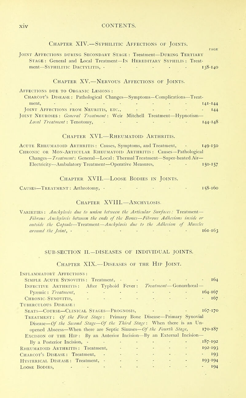 Chapter XIV.—Syphilitic Affections of Joints. TAGE Joint Affections during Secondary Stage : Treatment—During Tertiary Stage : General and Local Treatment—In Hereditary Syphilis : Treat- ment—Syphilitic Dactylitis, ------ 138-140 Chapter XV.—Nervous Affections of Joints. Affections due to Organic Lesions : Charcot's Disease : Pathological Changes—Symptoms—Complications—Treat- ment, 141-144 Joint Affections from Neuritis, etc., ..... 144 Joint Neuroses : General Treatment: Weir Mitchell Treatment—Hypnotism— Local Treatment : Tenotomy, ...... 144-148 Chapter XVI.—Rheumatoid Arthritis. Acute Rheumatoid Arthritis : Causes, Symptoms, and Treatment, - 149-150 Chronic or Mon-Articular Rheumatoid Arthritis : Causes—Pathological Changes—Treatment: General—Local: Thermal Treatment—Super-heated Air— Electricity—Ambulatory Treatment—-Operative Measures, - - 150-157 Chapter XVII.—Loose Bodies in Joints. Causes—Treatment: Arthrotomy, - - - - - - 158-160 Chapter XVIII.—Anchylosis. Varieties: Anchylosis due to union between the Articular Surfaces: Treatment— Fibrous Anchylosis between the ends of the Bones—Fibrous Adhesions inside or outside the Capsule—Treatment—Anchylosis due to the Adhesion of Muscles around the Joint, - - - - - - - - 161-163 SUB-SECTION II.— DISEASES OF INDIVIDUAL JOINTS. Chapter XIX.—Diseases of the Hip Joint. Inflammatory' Affections : Simple Acute Synovitis : Treatment, - - - - - - 164 Infective Arthritis: After Typhoid Fever: Treatment—Gonorrhceal— Pysemic: Treatment, ....... 164-167 Chronic-Synovitis, - - - - -. - - - 167 Tuberculous Disease : Seats—Course—Clinical Stages—Prognosis, - - - 167-170 Treatment : Of the First Stage : Primary Bone Disease—Primary Synovial Disease—Of the Second Stage—Of the Third Stage: When there is an Un- opened Abscess—When there are Septic Sinuses—Of the Fourth Stage, 170-187 Excision of the Hip : By an Anterior Incision—By an External Incision— By a Posterior Incision, - - - - - - 187-192 Rheumatoid Arthritis : Treatment, .... - 192-193 Charcot's Disease : Treatment, - - - - - • - - 193 Hysterical Disease: Treatment, ------ 193-194 Loose Bodies, - - - - - - - - !94