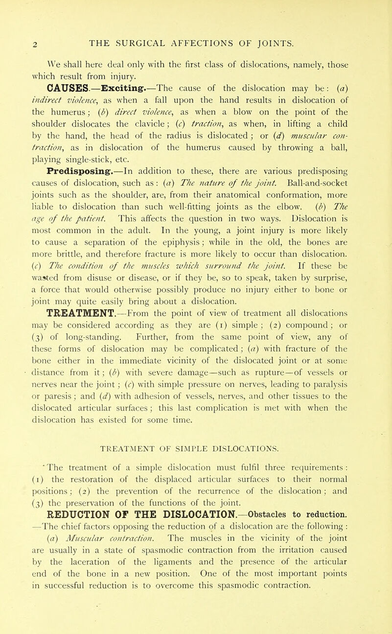 We shall here deal only with the first class of dislocations, namely, those which result from injury. CAUSES.—Exciting.—The cause of the dislocation may be: (a) indirect violence, as when a fall upon the hand results in dislocation of the humerus; (b) direct violence, as when a blow on the point of the shoulder dislocates the clavicle; (c) traction, as when, in lifting a child by the hand, the head of the radius is dislocated ; or (d) muscular con- traction, as in dislocation of the humerus caused by throwing a ball, playing single-stick, etc. Predisposing.—In addition to these, there are various predisposing causes of dislocation, such as : (a) The nature of the joint. Ball-and-socket joints such as the shoulder, are, from their anatomical conformation, more liable to dislocation than such well-fitting joints as the elbow. (b) The age of the patient. This affects the question in two ways. Dislocation is most common in the adult. In the young, a joint injury is more likely to cause a separation of the epiphysis; while in the old, the bones are more brittle, and therefore fracture is more likely to occur than dislocation. (c) The condition of the muscles which surround the joint. If these be wasted from disuse or disease, or if they be, so to speak, taken by surprise, a force that would otherwise possibly produce no injury either to bone or joint may quite easily bring about a dislocation. TREATMENT.—From the point of view of treatment all dislocations may be considered according as they are (i) simple; (2) compound; or (3) of long-standing. Further, from the same point of view, any of these forms of dislocation may be complicated; (a) with fracture of the bone either in the immediate vicinity of the dislocated joint or at some distance from it; (b) with severe damage—such as rupture—of vessels or nerves near the joint; (c) with simple pressure on nerves, leading to paralysis or paresis; and (d) with adhesion of vessels, nerves, and other tissues to the dislocated articular surfaces; this last complication is met with when the dislocation has existed for some time. TREATMENT OF SIMPLE DISLOCATIONS. ' The treatment of a simple dislocation must fulfil three requirements : (1) the restoration of the displaced articular surfaces to their normal positions; (2) the prevention of the recurrence of the dislocation ; and (3) the preservation of the functions of the joint. REDUCTION OF THE DISLOCATION.—Obstacles to reduction. —The chief factors opposing the reduction of a dislocation are the following : (a) Muscular contraction. The muscles in the vicinity of the joint are usually in a state of spasmodic contraction from the irritation caused by the laceration of the ligaments and the presence of the articular end of the bone in a new position. One of the most important points in successful reduction is to overcome this spasmodic contraction.
