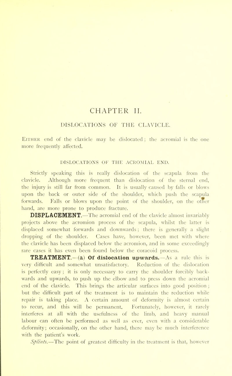 DISLOCATIONS OF THE CLAVICLE. Either end of the clavicle may be dislocated ; the acromial is the one more frequently affected. DISLOCATIONS OK THE ACROMIAL END. Strictly speaking this is really dislocation of the scapula from the clavicle. Although more frequent than dislocation of the sternal end, the injury is still far from common. It is usually caused by falls or blows upon the back or outer side of the shoulder, which push the scapula forwards. Falls or blows upon the point of the shoulder, on the otrter hand, are more prone to produce fracture. DISPLACEMENT.—The acromial end of the clavicle almost invariably projects above the acromion process of the scapula, whilst the latter is displaced somewhat forwards and downwards ; there is generally a slight dropping of the shoulder. Cases have, however, been met with where the clavicle has been displaced below the acromion, and in some exceedingly rare cases it has even been found below the coracoid process. TREATMENT. - (a) Of dislocation upwards.-As a rule this is very difficult and somewhat unsatisfactory. Reduction of the dislocation is perfectly easy ; it is only necessary to carry the shoulder forcibly back- wards and upwards, to push up the elbow and to press down the acromial end of the clavicle. This brings the articular surfaces into good position ; but the difficult part of the treatment is to maintain the reduction while repair is taking place. A certain amount of deformity is almost certain to recur, and this will be permanent. Fortunately, however, it rarely interferes at all with the usefulness of the limb, and heavy manual labour can often be performed as well as ever, even with a considerable deformity ; occasionally, on the other hand, there may be much interference with the patient's work. Splints.—The point of greatest difficulty in the treatment is that, however