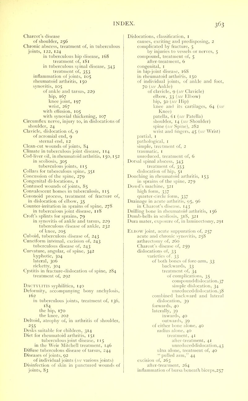 Charcot's disease of shoulder, 256 Chronic abscess, treatment of, in tuberculous joints, 122, 124 in tuberculous hip disease, 168 treatment of, ]Sl in tuberculous spinal disease, 343 treatment of, 353 inflammation of joints, 105 rheumatoid arthritis, 150 synovitis, 105 of ankle and tarsus, 229 hip, 167 knee joint, 197 wrist, 267 with effusion, 105 with synovial thickening, 107 Circumflex nerve, injury to, in dislocations of shoulder, 24 Clavicle, dislocation of, 9 of acromial end, 9 sternal end, 12 Clean-cut wounds of joints, 84 Climate in tuberculous joint disease, 114 Cod-liver oil, in rheumatoid arthritis, 150,152 in scoliosis, 305 tuberculous joints, 115 Collars for tubeiculous spine, 351 Concussion of the spine, 279 Congenital dislocations, I Contused wounds of joints, 85 Convalescent homes in tuberculosis, 115 Coronoid process, treatment of fracture of, in dislocation of elbow, 35 Counter-irritation in sprains of spine, 278 in tuberculous joint disease, 118 Croft's splints for sprains, 79 in synovitis of ankle and tarsus, 229 tuberculous disease of ankle, 232 of knee, 205 Cuboid, tuberculous disease of, 243 Cuneiform internal, excision of, 243 tuberculous disease of, 243 Curvature, angular, of spine, 342 kyphotic, 304 lateral, 306 ricketty, 304 Cystitis in fracture-dislocation of spine, 284 treatment of, 292 Dactylitis syphilitica, 140 Deformity, accompanying bony anchylosis, 162 in tuberculous joints, treatment of, 136, 184 the hip, 170 the knee, 202 Deltoid, atrophy of, in arthritis of shoulder, 255 Desks suitable for children, 314 Diet for rheumatoid arthritis, 151 tuberculous joint disease, 1 15 in the Weir Mitchell treatment, 146 Diffuse tuberculous disease of tarsus, 244 Diseases of joints, 92 of individual joints (see various joints) Disinfection of skin in punctured wounds of joints, 83 Dislocations, classification, I causes, exciting and predisposing, 2 complicated by fracture, 5 by injuries to vessels or nerves, 5 compound, treatment of, 5 after-treatment, 6 congenital, I in hip-joint disease, 168 in rheumatoid arthritis, 150 of individual joints, of ankle and foot, 70 (see Ankle) of clavicle, 9 (see Clavicle) elbow, 33 (see Elbow) hili, 50 (see Hip) knee and its cartilages, 64 (see Knee) patella, 61 (see Patella) shoulder, 14 (see Shoulder) spine (see Spine), 282 wrist and fingers, 45 (see Wrist) partial. I pathological, I simple, treatment of, 2 traumatic, 1 unreduced, treatment of, 6 Dorsal spinal abscess, 343 treatment of, 353 dislocation of hip, 51 Douching in rheumatoid arthritis, 153 in sprains of the spine, 279 Dowd's machine, 321 high form, 337 quarter-circle form, 337 Drainage in acute arthritis, 95, 96 in Charcot's disease, 143 Drilling bone in rheumatoid arthritis, 156 Dumb-bells in scoliosis, 31S, 321 Dura mater, exposure of, in laminectomy, 291 Elbow joint, acute suppuration of, 257 acute and chronic synovitis, 25S arthrectomy of, 260 Charcot's disease of, 259 dislocations of, 33 varieties of, 33 of both bones of fore-arm, 33 backwards, 33 treatment of, 34 of complications, 35 compound dislocation,37 simple dislocation, 34 unreduced dislocation,38 combined backward and lateral dislocation, 39 forwards, 40 laterally, 39 inwards, 40 outwards, 39 of either bone alone, 40 radius alone, 40 treatment, 41 after-treatment, 41 unred need dislocation,43 ulna alone, treatment of, 40  pulled arm,'' 44 excision of, 263 after-treaiment, 264 inflammation of bursa beneath biceps,257