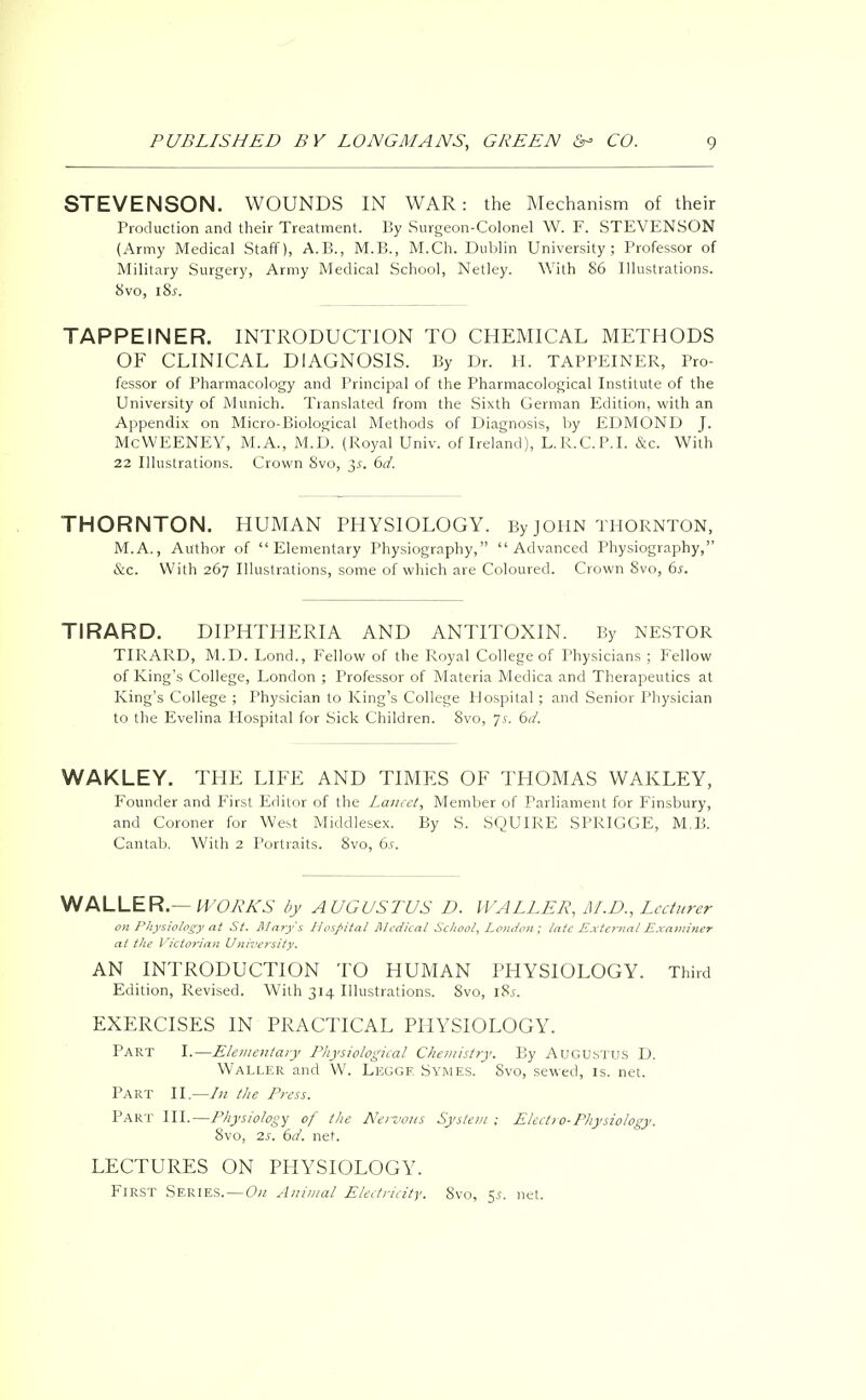 STEVENSON. WOUNDS IN WAR: the Mechanism of their Production and their Treatment. By Surgeon-Colonel W. F. STEVENSON (Army Medical Staff), A.B., M.B., M.Ch. Dublin University; Professor of Military Surgery, Army Medical School, Netley. With 86 Illustrations. 8vo, 18s. TAPPEINER. INTRODUCTION TO CHEMICAL METHODS OF CLINICAL DIAGNOSIS. By Dr. H. TAPPEINER, Pro- fessor of Pharmacology and Principal of the Pharmacological Institute of the University of Munich. Translated from the Sixth German Edition, with an Appendix on Micro-Biological Methods of Diagnosis, by EDMOND J. McWEENEY, M.A., M.D. (Royal Univ. of Ireland), L.R.C.P.I. &c. With 22 Illustrations. Crown 8vo, 3-f. 6d. THORNTON. HUMAN PHYSIOLOGY. By JOHN THORNTON, M.A., Author of Elementary Physiography, Advanced Physiography, &c. With 267 Illustrations, some of which are Coloured. Crown 8vo, 6s. TIRARD. DIPHTHERIA AND ANTITOXIN. By NESTOR TIRARD, M.D. Lond., Fellow of the Royal College of Physicians ; Fellow of King's College, London ; Professor of Materia Medica and Therapeutics at King's College ; Physician to King's College Hospital; and Senior Physician to the Evelina Hospital for Sick Children. 8vo, 75. 6d. WAKLEY. THE LIFE AND TIMES OF THOMAS WAKLEY, Founder and First Editor of the Lancet, Member of Parliament for Finsbury, and Coroner for West Middlesex. By S. SQUIRE SPRIGGE, M.B. Cantab. With 2 Portraits. 8vo, 6s. WALLER.— WORKS by AUGUSTUS D. WALLER, M.D., Lecturer on Physiology at St. Marys Hospital Medical School, London; late External Examiner at the Victorian University. AN INTRODUCTION TO HUMAN PHYSIOLOGY. Third Edition, Revised. With 314 Illustrations. 8vo, l8i. EXERCISES IN PRACTICAL PHYSIOLOGY. Part I.—Elementary Physiological Chemistry. By AUGUSTUS D. Waller and W. Leggf. Symes. Svo, sewed, is. net. Part II.—In the Press. Part III.—Physiology of the Nervous System; Elect) o-Physiology. Svo, 2s. 6d. net. LECTURES ON PHYSIOLOGY. FIRST SERIES. — On Animal Electricity. Svo, $s. net.