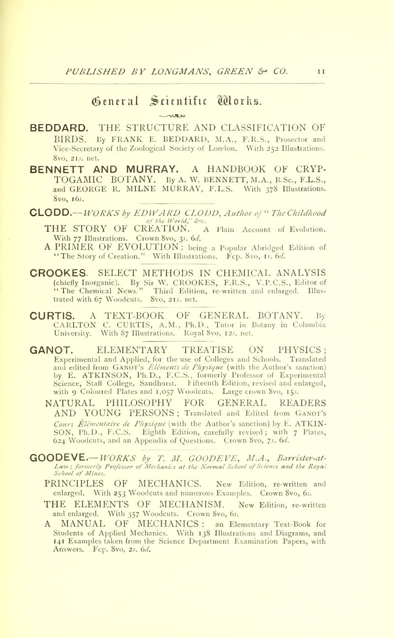 general Smittific Wiaxka. BEDDARD. THE STRUCTURE AND CLASSIFICATION OF BIRDS. By FRANK E. BEDDARD, M.A., F.R.S., Prosector and Vice-Secretary of the Zoological Society of London. With 252 Illustrations. 8vo, 21s. net. BENNETT AND MURRAY. A HANDBOOK OF CRYP- TOGAMIC BOTANY. By A. W. BENNETT, M.A., B.Sc, F.L.S., and GEORGE R. MILNE MURRAY, F.L.S. With 378 Illustrations. 8vo, 16s. CLODD.— WORKS by EDWARD CLOUD, Author of The Childhood 0/ the World &c. THE STORY OF CREATION. A Wain Account of Evolution. With 77 Illustrations. Crown 8vo, 3*. 6d. A PRIMER OK EVOLUTION: being a Popular Abridged Edition of The Story of Creation. With Illustrations. Fcp. 8vo, is. 6d. CROOKES. SELECT METHODS IN CHEMICAL ANALYSIS (chiefly Inorganic). By Sir W. CROOKES, F.R.S., V.P.C.S., Editor of The Chemical News. Third Edition, re-written and enlarged. Illus- trated with 67 Woodcuts. 8vo, 2ls. net. CURTIS. A TEXT-BOOK OF GENERAL BOTANY. By CARLTON C. CURTIS, A.M., Ph.D., Tutor in Botany in Columbia University. With 87 Illustrations. Royal Svo, 12s, net. GANOT. ELEMENTARY TREATISE ON PHYSICS; Experimental and Applied, for the use of Colleges and Schools. Translated and edited from GaNOT'h Elements i/e Physique (with the Author's sanction) by E. ATKINSON, Ph.D., F.C.S., formerly Professor of Experimental Science, Staff College, Sandhurst. Fifteenth Edition, revised and enlarged, with 9 Coloured Plates and 1,057 Woodcuts. Large crown Svo, 15s. NATURAL PHILOSOPHY FOR GENERAL READERS AND YOUNG PERSONS ; Translated and Edited from Ganot's Coars Elementaire de Physique (with the Author's sanction) by E. ATKIN- SON, Ph.D., F.C.S. Eighth Edition, carefully revised; with 7 Plates, 624 Woodcuts, and an Appendix of Questions. Crown Svo, js. 6d. GOODEVE.— WORKS by T. M. GOODEVE, M.A., Barrister-at- Law; formerly Professor of Mechanics at the Normal School of Science and the Royal School of Mines. PRINCIPLES OF MECHANICS. New Edition, re-written and enlarged. With 253 Woodcuts and numerous Examples. Crown 8vo, 6s. THE ELEMENTS OF MECHANISM. New Edition, re-written and enlarged. With 357 Woodcuts. Crown Svo, 6s. A MANUAL OF MECHANICS : an Elementary Text-Book for Students of Applied Mechanics. With 138 Illustrations and Diagrams, and 141 Examples taken from the Science Department Examination Papers, with Answers. Fcp. 8vo, 2s. 6d.