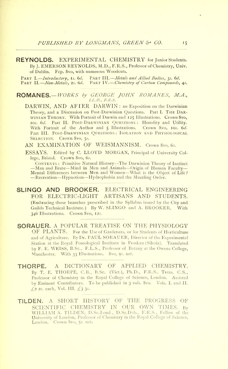 REYNOLDS. EXPERIMENTAL CHEMISTRY for Junior Students. By J. EMERSON REYNOLDS, M.D., F.R.S., Professor of Chemistry, Univ. of Dublin. Fcp. 8vo, with numerous Woodcuts. Part I.—Introductory, is. 6d. PART III.—Metals and Allied Bodies, y. 6d. Part II.—Non-Metals, 2s. 6d. Part IV. — Chemistry of Carbon Compounds, 4s. ROMANES.— WORKS by GEORGE JOHN ROMANES, ALA., LL.D., F.R.S. DARWIN, AND AFTER DARWIN : an Exposition on the Darwinian Theory, and a Discussion on Post-Darwinian Questions. Part I. The Dar- winian Theory. With Portrait of Darwin and 125 Illustrations. Crown 8vo, \os. 6d. Part II. Post-Darwinian Questions : Heredity and Utility. With Portrait of the Author and 5 Illustrations. Crown Svo, 10s. 6d. Part III. Post-Darwinian Questions: Isolation and Physiological Selection. Crown 8vo, $s. AN EXAMINATION OF WEISMANNISM. Crown Svo, 6.. ESSAYS. Edited by C. LLOYD MORGAN, Principal of University Col- lege, Bristol. Crown Svo, 6s. Contents : Primitive Natural History—The Darwinian Theory of Instinct —Man and Brute—Mind in Men and Animals—Origin of Human Faculty— Mental Differences between Men and Women—What is the Object of Life ? —Recreation—Hypnotism—Hydrophobia and the Muzzling Order. SLINGO AND BROOKER. ELECTRICAL ENGINEERING FOR ELECTRIC-LIGHT ARTISANS AND STUDENTS. (Embracing those branches prescribed in the Syllabus issued by the City and Guilds Technical Institute.) By W. SLINGO and A. BROOKER. With 346 Illustrations. Crown 8vo, 12s. SORAUER. A POPULAR TREATISE ON THE PHYSIOLOGY OF PLANTS. For the Use of Gardeners, or for Students of Horticulture and of Agriculture. By Dr. PAUL SORAU ER, Director of the Experimental Station at the Royal Pomological Institute in Proskau (Silesia). Translated by F. E. WEISS, B.Sc, F.L.S., Professor of Botany at the Owens College, Manchester. With 33 Illustrations. Svo, 91-. net. THORPE. A DICTIONARY OF APPLIED CHEMISTRY. By T. E. THORPE, C.B., B.Sc. (Vict.), Ph.D., F.R.S.. Treas. C.S., Professor of Chemistry in the Royal College of Science, London. Assisted by Eminent Contributors. To be published in 3 vols. Svo. Vols. I. and II. £2 2s. each, Vol. III. £$ y. T1LDEN. A SHORT HISTORY OF THE PROGRESS OF SCIENTIFIC CHEMISTRY IN OUR OWN TIMES. By WILLIAM A. TILDEN, D.Sc.Lond., D.Sc.Dj.b., F.R.S., Fellow of the University of London, Professor of Chemistry in the Royal College of Science, London. Crown Svo, 55. net.