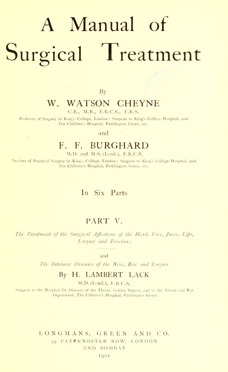 A Manual of Surgical Treatment By W. WATSON CHEYNE C.H., M.B., F.R.C.S., F.R.S. Professor of Surgery in King's College, London ; Surgeon to King's College Hospital, and The Children's Hospital, Paddington Green, etc. and F. F. BURGHARD M.I), and M.S. (Lond.), F.R.C.S. Teacher of Practical Surgery in King's College, London; Surgeon to King's College Hospital, and The Children's Hospital, Paddington Green, etc. In Six Parts PART V. The Treatment of the Surgical Affections of the Head, Face, Jaws, Lifts, Larynx and Trachea; and The Intrinsic Diseases of the Nose, Ear and Larynx By H. LAMBERT LACK M.D. (Lond.), F.R.C.S, Surgeon to the Hospital for Diseases of the Throat, Golden Square, and to the Throat and Ear Department, The Children's Hospital, Paddington Green LONGMANS, GREEN AND C O. 39 PATERNOSTER ROW, LONDON AND BOMBAY I go I