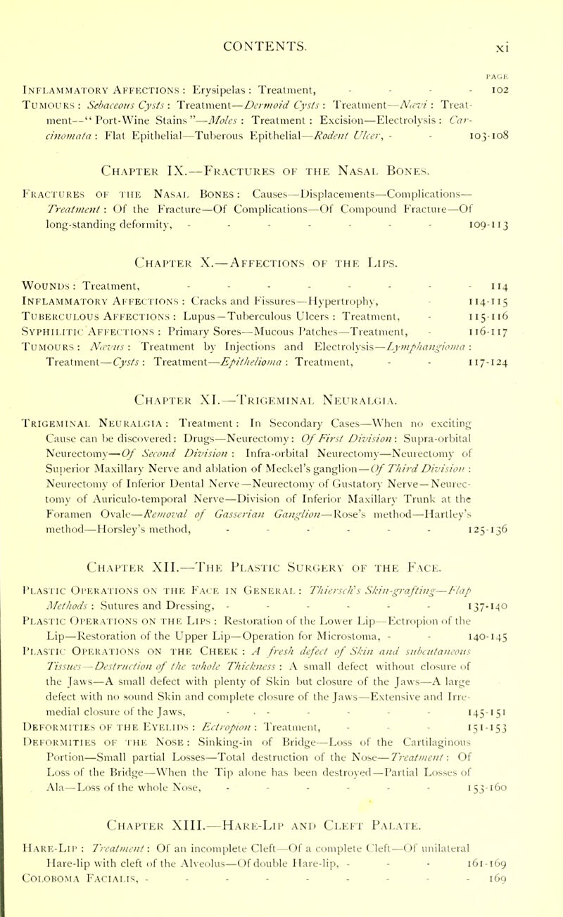 I'ACF. Inflammatory Affections : Erysipelas : Treatment, - 102 Tumours: Sebaceous Cysts : Treatment—Dermoid Cysts : Treatment—Ntevi : Treat- ment— Port-Wine Stains—Moles: Treatment: Excision—Electrolysis: Car- cinomata: Flat Epithelial—Tuberous Epithelial—Rodent Ulcer, - 103-108 Chapter IX.—Fractures of the Nasal Bones. Fractures of the Nasal Bones: Causes—Displacements—Complications— Treatment : Of the Fracture—Of Complications—Of Compound Fractme—Of long-standing deformity, - - - 109-113 Chapter X.—Affections of the Lips. Wounds : Treatment, - 114 Inflammatory Affections: Cracks and Fissures—Hypertrophy, 114-115 Tuberculous Affections : Lupus —Tuberculous Ulcers : Treatment, 115-116 Syphilitic Affections : Primary Sores—Mucous Patches—Treatment, 116-117 Tumours: Ncevus: Treatment by Injections and Electrolysis—Lymphangioma: Treatment—Cysts: Treatment—Epithelioma: Treatment, 117-124 Chapter XI.—Trigeminal Neuralgia. Trigeminal Neuralgia : Treatment : In Secondary Cases—When no exciting Cause can be discovered: Drugs—Neurectomy: Of First Division : Supra-orbital Neurectomy—Of Second Division : Infra-orbital Neurectomy—Neurectomy of Superior Maxillary Nerve and ablation of Meckel's ganglion — Of Third Division : Neurectomv of Inferior Dental Nerve—Neurectomy of Gustatory Nerve —Neurec- tomy of Auriculo-temporal Nerve—Division of Inferior Maxillary Trunk at the Foramen Ovale—Removal of Gasserian Ganglion—-Rose's method—Hartley's method—Horsley's method, - - - - 125-136 Chapter XII.—The Plastic Surgery of the Face. Plastic Operations on the Face in General: Thiersch's Skin-grafting—Tlap Methods: Sutures and Dressing, ------ 137-140 PLASTIC OPERATIONS ON THE Lips : Restoration of the Lower Lip—Ectropion of the Lip—Restoration of the Upper Lip—Operation for Microstoma, - 140-145 Plastic Operations on the Cheek : A fresh defect of Shin and subcutaneous Tissues—Destruction of the whole Thickness: A small defect without closure of the Jaws—A small defect with plenty of Skin but closure of the Jaws—A large defect with no sound Skin and complete closure of the Jaws—Extensive and Irre- medial closure of the Jaws, - • - - - 145-151 Deformities of the Eyelids : Ectropion: Treatment, 151 -153 Deformities of the Nose: Sinking-in of Bridge—Loss of the Cartilaginous Portion—Small partial Losses—Total destruction of the Nose— Treatment: Of Loss of the Bridge—When the Tip alone has been destroyed—Partial Losses of Ala—Loss of the whole Nose, - - 153-160 Chapter XIII.—Harf;-Lip and Cleft Palate. Hare-Lip : Treatment: Of an incomplete Cleft—Of a complete Cleft—Of unilateral Hare-lip with cleft of the Alveolus—Of double Hare-lip, - - 161 -169 Coi.oroma Facialis, ------ - 169