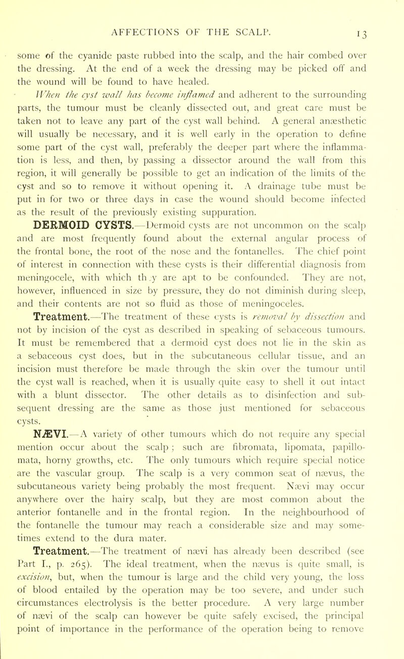 some of the cyanide paste rubbed into the scalp, and the hair combed over the dressing. At the end of a week the dressing may be picked off and the wound will be found to have healed. When the cyst wall lias become inflamed and adherent to the surrounding parts, the tumour must be cleanly dissected out, and great care must be taken not to leave any part of the cyst wall behind. A general anaesthetic will usually be necessary, and it is well early in the operation to define some part of the cyst wall, preferably the deeper part where the inflamma- tion is less, and then, by passing a dissector around the wall from this region, it will generally be possible to get an indication of the limits of the cyst and so to remove it without opening it. A drainage tube must be put in for two or three days in case the wound should become infected as the result of the previously existing suppuration. DERMOID CYSTS.—Dermoid cysts are not uncommon on the scalp and are most frequently found about the external angular process of the frontal bone, the root of the nose and the fontanelles. The chief point of interest in connection with these cysts is their differential diagnosis from meningocele, with which th _y are apt to be confounded. They are not, however, influenced in size by pressure, they do not diminish during sleep, and their contents are not so fluid as those of meningoceles. Treatment.—The treatment of these cysts is removal by dissection and not by incision of the cyst as described in speaking of sebaceous tumours. It must be remembered that a dermoid cyst does not lie in the skin as a sebaceous cyst does, but in the subcutaneous cellular tissue, and an incision must therefore be made through the skin over the tumour until the cyst wall is reached, when it is usually quite easy to shell it out intact with a blunt dissector. The other details as to disinfection and sub- sequent dressing are the same as those just mentioned for sebaceous cysts. N.#CVT.—A variety of other tumours which do not require any special mention occur about the scalp ; such are fibromata, lipomata, papillo- mata, horny growths, etc. The only tumours which require special notice are the vascular group. The scalp is a very common seat of naevus, the subcutaneous variety being probably the most frequent. Naevi may occur anywhere over the hairy scalp, but they are most common about the anterior fontanelle and in the frontal region. In the neighbourhood of the fontanelle the tumour may reach a considerable size and may some- times extend to the dura mater. Treatment.—The treatment of naevi has already been described (see Part I., p. 265). The ideal treatment, when the naevus is quite small, is excision, but, when the tumour is large and the child very young, the loss of blood entailed by the operation may be too severe, and under such circumstances electrolysis is the better procedure. A very large number of naevi of the scalp can however be quite safely excised, the principal point of importance in the performance of the operation being to remove