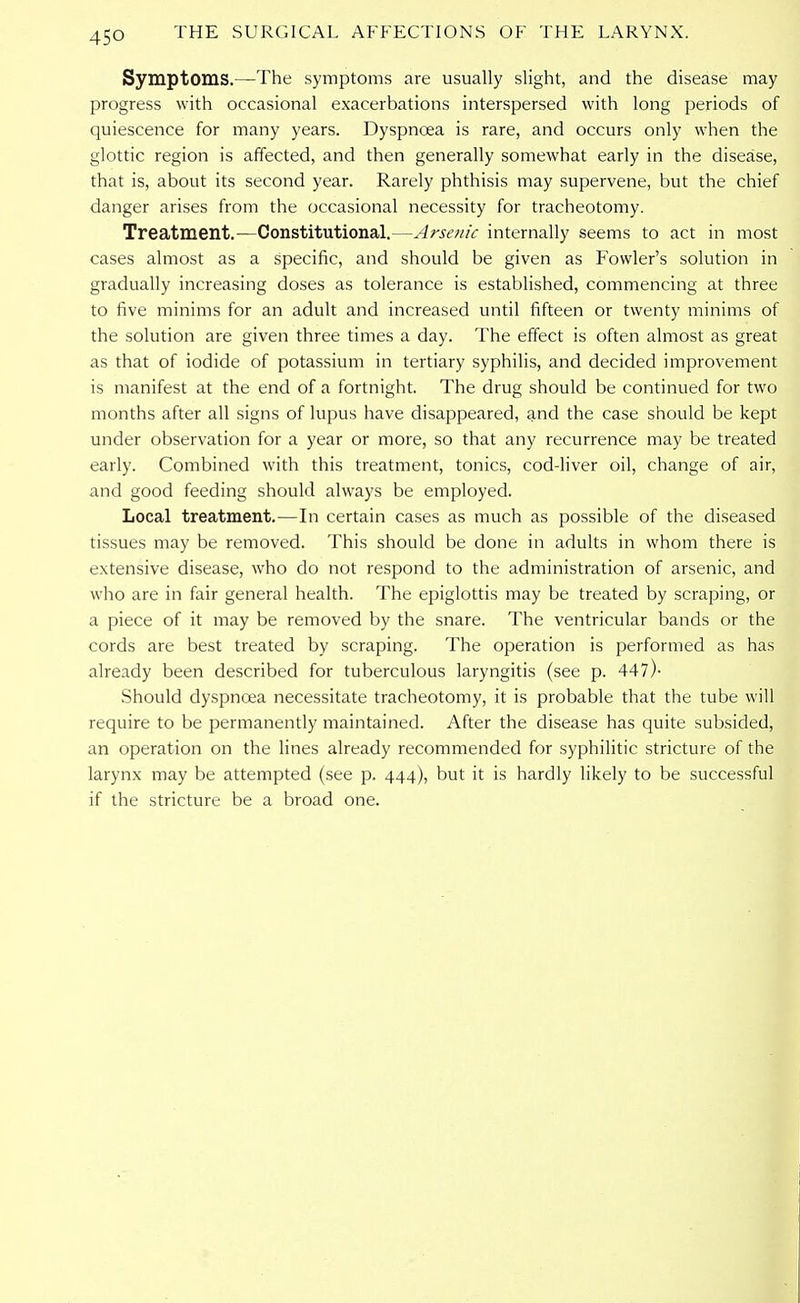 Symptoms.—The symptoms are usually slight, and the disease may progress with occasional exacerbations interspersed with long periods of quiescence for many years. Dyspncea is rare, and occurs only when the glottic region is affected, and then generally somewhat early in the disease, that is, about its second year. Rarely phthisis may supervene, but the chief danger arises from the occasional necessity for tracheotomy. Treatment.—Constitutional.—Arsenic internally seems to act in most cases almost as a specific, and should be given as Fowler's solution in gradually increasing doses as tolerance is established, commencing at three to five minims for an adult and increased until fifteen or twenty minims of the solution are given three times a day. The effect is often almost as great as that of iodide of potassium in tertiary syphilis, and decided improvement is manifest at the end of a fortnight. The drug should be continued for two months after all signs of lupus have disappeared, and the case should be kept under observation for a year or more, so that any recurrence may be treated early. Combined with this treatment, tonics, cod-liver oil, change of air, and good feeding should always be employed. Local treatment.—In certain cases as much as possible of the diseased tissues may be removed. This should be done in adults in whom there is extensive disease, who do not respond to the administration of arsenic, and who are in fair general health. The epiglottis may be treated by scraping, or a piece of it may be removed by the snare. The ventricular bands or the cords are best treated by scraping. The operation is performed as has already been described for tuberculous laryngitis (see p. 447)- Should dyspncea necessitate tracheotomy, it is probable that the tube will require to be permanently maintained. After the disease has quite subsided, an operation on the lines already recommended for syphilitic stricture of the larynx may be attempted (see p. 444), but it is hardly likely to be successful if the stricture be a broad one.
