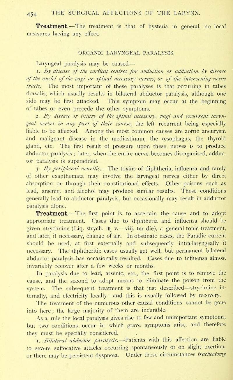 Treatment.—The treatment is that of hysteria in general, no local measures having any effect. ORGANIC LARYNGEAL PARALYSIS. Laryngeal paralysis may be caused— 1. By disease of the cortical centres for abduction or adduction, by disease of the nuclei of the vagi or spinal accessory nerves, or of the intervening nerve tracts. The most important of these paralyses is that occurring in tabes dorsalis, which usually results in bilateral abductor paralysis, although one side may be first attacked. This symptom may occur at the beginning of tabes or even precede the other symptoms. 2. By disease or injury of the spinal accessory, vagi and recurrent laryn- geal nerves in any part of their course, the left recurrent being especially liable to be affected. Among the most common causes are aortic aneurysm and malignant disease in the mediastinum, the oesophagus, the thyroid gland, etc. The first result of pressure upon these nerves is to produce abductor paralysis; later, when the entire nerve becomes disorganised, adduc- tor paralysis is superadded. 3. By peripheral neuritis.—The toxins of diphtheria, influenza and rarely of other exanthemata may involve the laryngeal nerves either by direct absorption or through their constitutional effects. Other poisons such as lead, arsenic, and alcohol may produce similar results. These conditions generally lead to abductor paralysis, but occasionally may result in adductor paralysis alone. Treatment.—The first point is to ascertain the cause and to adopt appropriate treatment. Cases due to diphtheria and influenza should be given strychnine (Liq. strych. ]\ v.—viij. ter die), a general tonic treatment, and later, if necessary, change of air. In obstinate cases, the Faradic current should be used, at first externally and subsequently intra-laryngeally if necessary. The diphtheritic cases usually get well, but permanent bilateral abductor paralysis has occasionally resulted. Cases due to influenza almost invariably recover after a few weeks or months. In paralysis due to lead, arsenic, etc., the first point is to remove the cause, and the second to adopt means to eliminate the poison from the system. The subsequent treatment is that just described—strychnine in- ternally, and electricity locally—and this is usually followed by recovery. The treatment of the numerous other causal conditions cannot be gone into here ; the large majority of them are incurable. As a rule the local paralysis gives rise to few and unimportant symptoms, but two conditions occur in which grave symptoms arise, and therefore they must be specially considered. 1..Bilateral abductor paralysis.—Patients with this affection are liable to severe suffocative attacks occurring spontaneously or on slight exertion, or there may be persistent dyspnoea. Under these circumstances tracheotomy