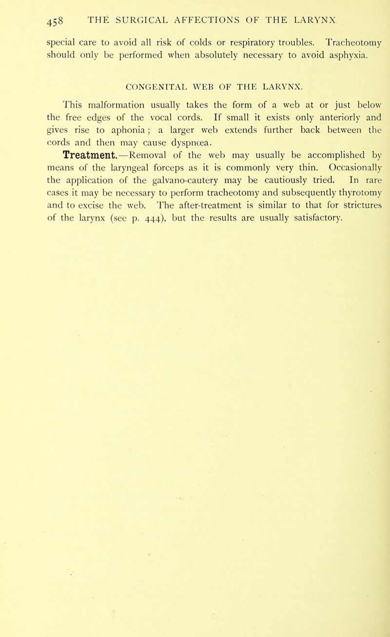 special care to avoid all risk of colds or respiratory troubles. Tracheotomy should only be performed when absolutely necessary to avoid asphyxia. CONGENITAL WEB OF THE LARYNX. This malformation usually takes the form of a web at or just below the free edges of the vocal cords. If small it exists only anteriorly and gives rise to aphonia; a larger web extends further back between the cords and then may cause dyspnoea. Treatment.—Removal of the web may usually be accomplished by means of the laryngeal forceps as it is commonly very thin. Occasionally the application of the galvano-cautery may be cautiously tried. In rare cases it may be necessary to perform tracheotomy and subsequently thyrotomy and to excise the web. The after-treatment is similar to that for strictures of the larynx (see p. 444), but the results are usually satisfactory.
